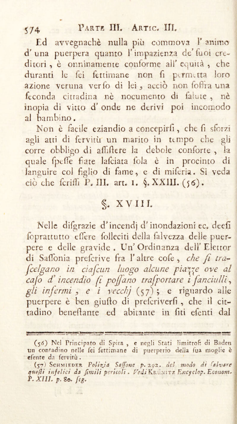 Ed avvegnaché nulla più commova 1* animo d una puerpera quanto Y impazienza de’ Tuoi cre- ditori , è onninamente conforme all’ equità , che duranti le fei fett iman e non fi permetta loro azione veruna ver lo di lei., acciò non fofha una feconda cittadina nè nocumento di faiute , nè inopia di vitto d’ onde ne derivi poi incomodo al bambino. Non è facile eziandio a concepirli, che fi sforzi agli atti di fervimi un marito in tempo che gli corre obbligo di affiliere la debole conforte , la quale fpeffe fate lafciata fola è in procinto di languire col figlio di fame, e di miferia. Si veda ciò die fcriffi P. III. art. I. §. XXIII. ($6). §. XVIII. Nelle dilgrazie d*incendj d* inondazioni ec. deefi foprattutto effere folleciti della faìvezza delle puer- pere e delle gravide. Un'Ordinanza dell’ Elettor di Saffonia preferive fra Y altre cofe , che fi tra- feelgano in ciaf am luogo alcune piarle ove al cafo cT incendio fi poßano traf portar e ifanciulli, gli infermi y e i vecchj (57) ; e riguardo alle puerpere è ben giufto di preferiverfi , che il cit- tadino beneffante ed abitante in liti efenti dal (56) Nel Principato di Spira , e negli Stati limitrofi di Baden un contadino nelle fei fettimane di puerperio delia Tua moglie è efente da fervitu . (57) Schmieder Polizia Sajfone p. 292. del modo di talvare queßi infelici da firn ili pericoli . Vedi Krünitz Encyclop. Economa P. XllL- p. So. feg,