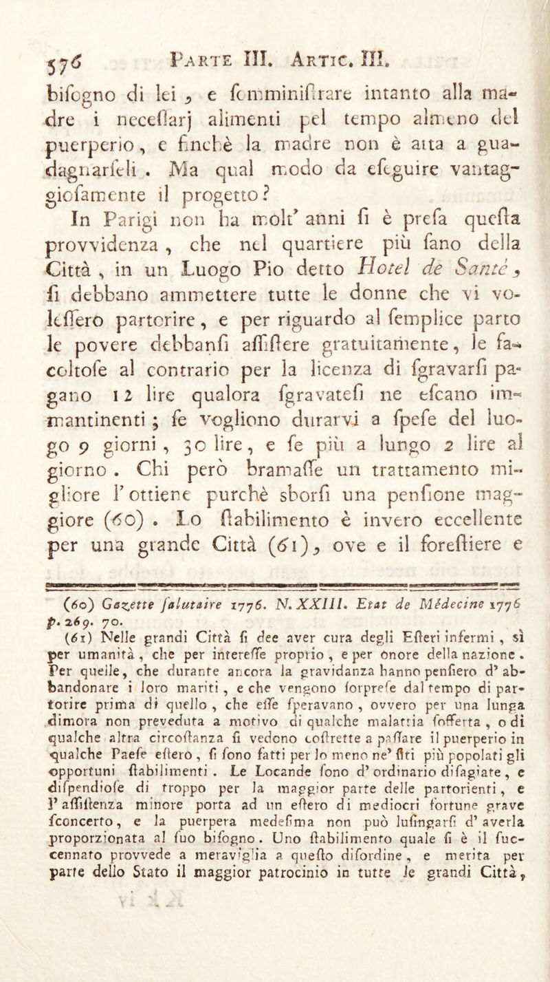 bifogno di lei ^ e fcn: mi nifi rare intanto alla ma- dre i neceflarj alimenti pel tempo almeno del puerperio, e finché la madre non è aita a gua- dagnarieli . Ma qual modo da efcguire vantag- gicfamente il progetto? In Parigi non ha mold anni fi è prefa quefia provvidenza , che nel quartiere più fano della Città , in un Luogo Pio detto Hotel de Santo ^ fi debbano ammettere tutte le donne che vi vo- lefìero partorire, e per riguardo al femplice parto le povere debbanfi affiliere gratuitamente, le fa=* coitole al contrario per la licenza di fgravarfi pa- gano 12 lire qualora fgravatefi ne efcano ùth mantinenti ; fe vogliono durarvi a fpefe del luo- go 9 giorni , 30 lire, e fe più a lungo 2 lire al giorno . Chi però bramaffe un trattamento mi« gliore r ottiene purché sborfi una penfione mag“ giore (60) . Io fiabilimento è invero eccellente per una grande Città (ò'i)^ ove e il forefiiere e (&lt;5o) Gemette jalutaire 1776. N. XXIII. Etat de Médecine 1776 p. 2,6g. 70. (61) Nelle grandi Città fi dee aver cura degli Efteri infermi , sì per umanità, che per intereffe proprio, e per onore della nazione . Per quelle, che durante ancora la gravidanza hanno penfiero d’ab- bandonare i loro mariti, e che vengono forprefe dal tempo di par- torire prima di quello , che elle operavano , ovvero per una lunga dimora non preveduta a motivo di qualche malattia (offerta , odi qualche altra circoftanza fi vedono corrette a pattare il puerperio in qualche Paefe eftero , fi fono fatti per lo meno ne’Ari più popolati gli opportuni fiabilimenti . Le Locande fono d’ordinario difagiate , e difpendiofe di troppo per la maggior parte delle partorienti, e ]’affi Renza minore porta ad un eftero di mediocri fortune grave fconcerto, e la puerpera medefima non può lufiogarfi d’averla proporzionata al fuo bifogno. Uno ftabilimenfo quale fi è il fuc- cennato provvede a merav'gha a quefto difordine, e merita per parte dello Stato il maggior patrocinio in tutte le grandi Città t