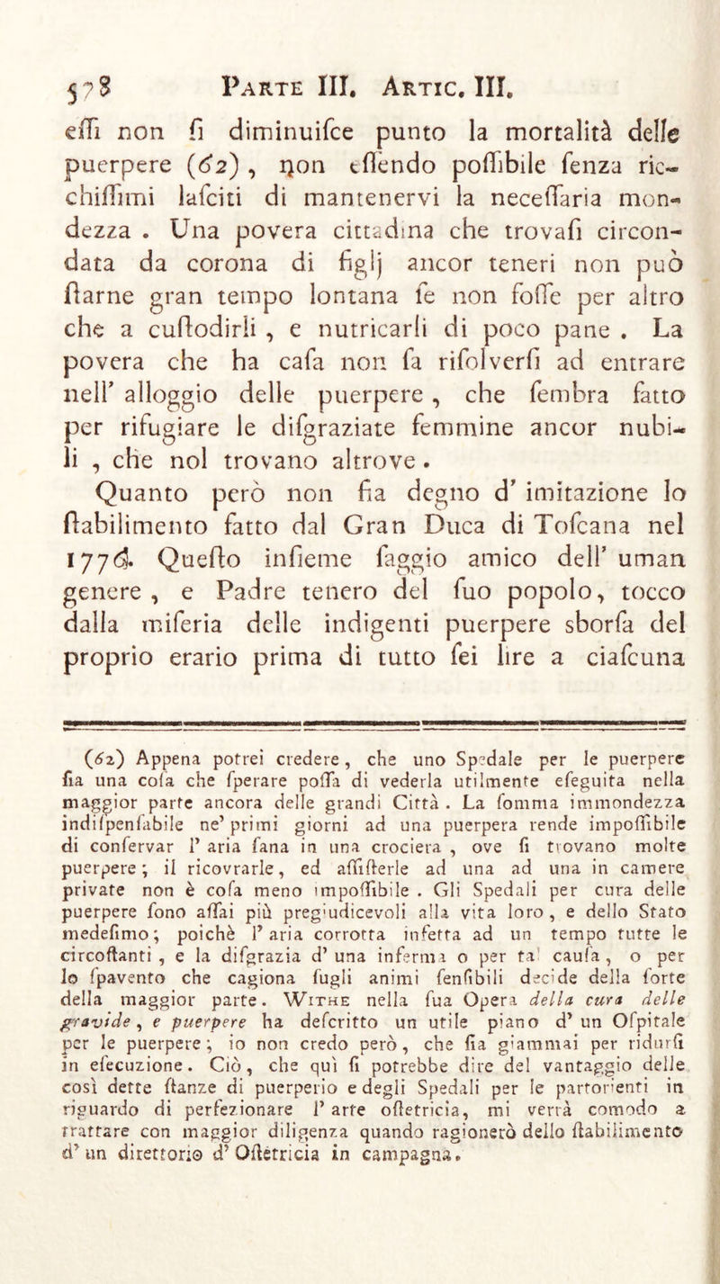 effi non fi diminuifce punto la mortalità delle puerpere (62) , i)on tfìcndo poffibile fenza rie« c biffimi laici ti di mantenervi la neceffaria mon- dezza . Una povera cittadina che trovafi circon- data da corona di figij ancor teneri non può flarne gran tempo lontana le non foOe per altro che a cuflodirli , e nutricarli di poco pane . La povera che ha cafa non fa rifolverfi ad entrare neir alloggio delle puerpere , che fembra fatto per rifugiare le difgraziate femmine ancor nubi- li , che noi trovano altrove . Quanto però non fia degno cT imitazione lo flabilimento fatto dal Gran Duca di Tofcana nel 177&amp; Quello infieme faggio amico dell’uman genere , e Padre tenero del fuo popolo &gt; tocco dalla miferia delle indigenti puerpere sborfa del proprio erario prima di tutto fei lire a ciafcuna (62) Appena potrei credere, che uno Spedale per le puerpere iìa una cola che fperare polTa di vederla utilmente efeguita nella maggior parte ancora delle grandi Città . La fomma immondezza indilpenfabile ne’ primi giorni ad una puerpera rende imponibile di confervar 1’ aria tana in una crociera , ove fi trovano molte puerpere; il ricovrarle, ed afiifierle ad una ad una in camere private non è cofa meno imponibile . Gli Spedali per cura delle puerpere fono affai più preg'udicevoli alla vita loro, e dello Stato medelìmo ; poiché f aria corrotta infetta ad un tempo tutte le circoftanti , e la difgrazia d’una inferma o per ta caufa , o per lo {pavento che cagiona lugli animi Tenibili decide della forte della maggior parte. Withe nella fua Opera della cura delle gravide, e puerpere ha deferitto un utile piano d* un Ofpitale per le puerpere; io non credo però, che fia giammai per ridurli in elocuzione. Ciò, che qui fi potrebbe dire del vantaggio delle cosi dette fianze di puerperio e degli Spedali per le partorienti in riguardo di perfezionare V arte ofietricia, mi verrà comodo a trattare con maggior diligenza quando ragionerò dello ftabilimento cf un direttori© d'Ofietricia in campagna.