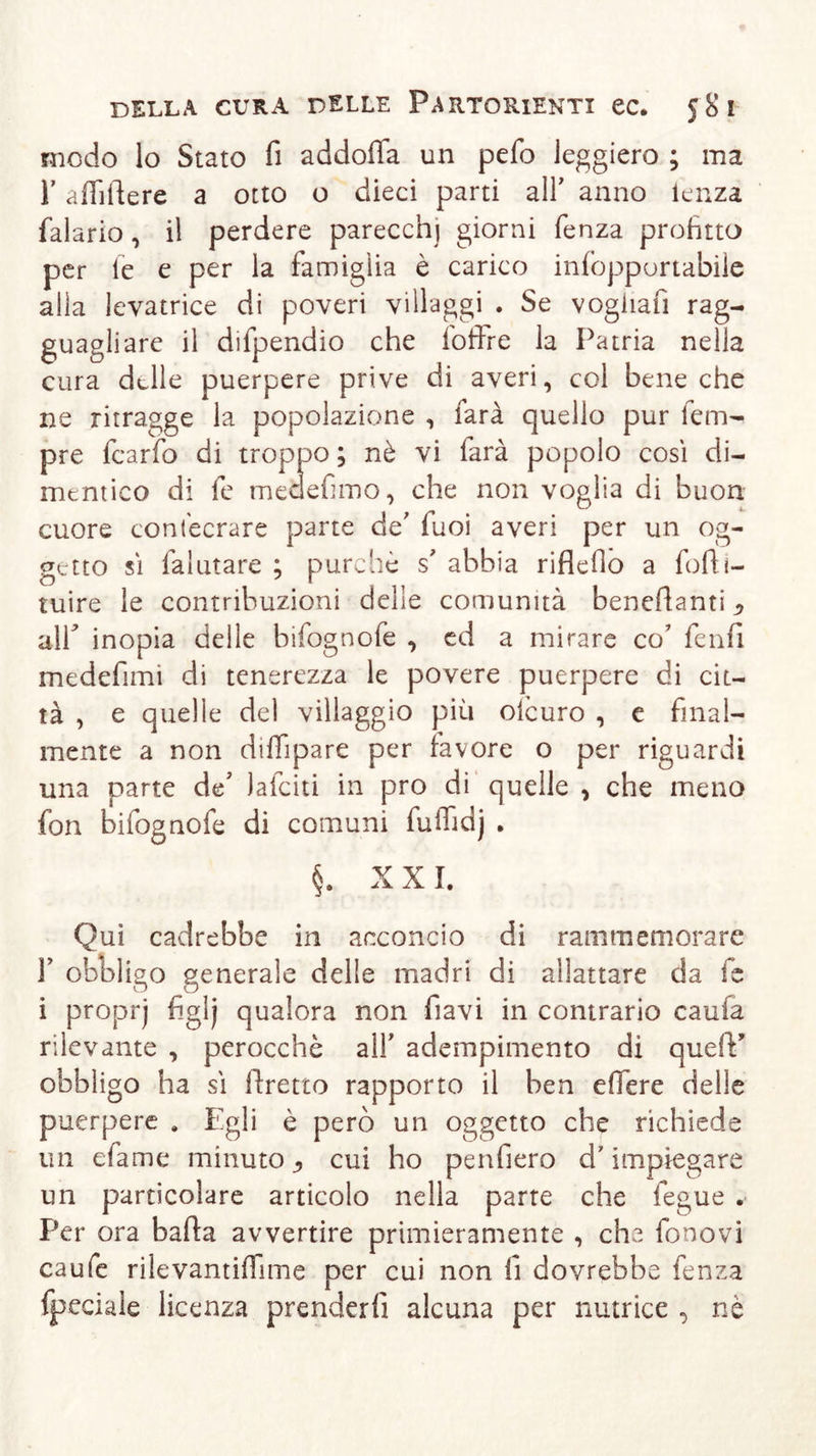 modo lo Stato fi addoffa un pefo leggiero ; ma T àfiiftere a otto o dieci parti all' anno lenza falario, il perdere parecchi giorni fenza profitto per le e per la famiglia è carico infopportabile alla levatrice di poveri villaggi . Se vogliali rag- guagliare il difpendio che foffre la Patria nella cura delle puerpere prive di averi, col bene che ne ritragge la popolazione , farà quello pur tem- pre fcarfo di troppo ; nè vi farà popolo così di- mentico di fe medefimo, che non voglia di buon cuore eont'ecrare parte de' fuoi averi per un og- getto sì falutare ; purché s' abbia riflefio a fofti- tuire le contribuzioni delle comunità benestanti ^ air inopia delle bifognofe , ed a mirare co’ fenfi medefuni di tenerezza le povere puerpere di cit- tà , e quelle del villaggio più olcuro , e final- mente a non diffipare per favore o per riguardi una parte de' Jafciti in pro di quelle , che meno fon bifognoie di comuni fuiTidj . §. X X I. Qui cadrebbe in acconcio di rammemorare r obbligo generale delle madri di allattare da fe i proprj figlj qualora non flavi in contrario caufa rilevante , perocché all' adempimento di quelY obbligo ha sì firetto rapporto il ben efiere delle puerpere . Egli è però un oggetto che richiede un efame minuto ^ cui ho penliero d’impiegare un particolare articolo nella parte che fegue . Per ora bada avvertire primieramente , che fonavi caufe rilevantifiime per cui non fi dovrebbe fenza fpeciale licenza prenderli alcuna per nutrice , nè