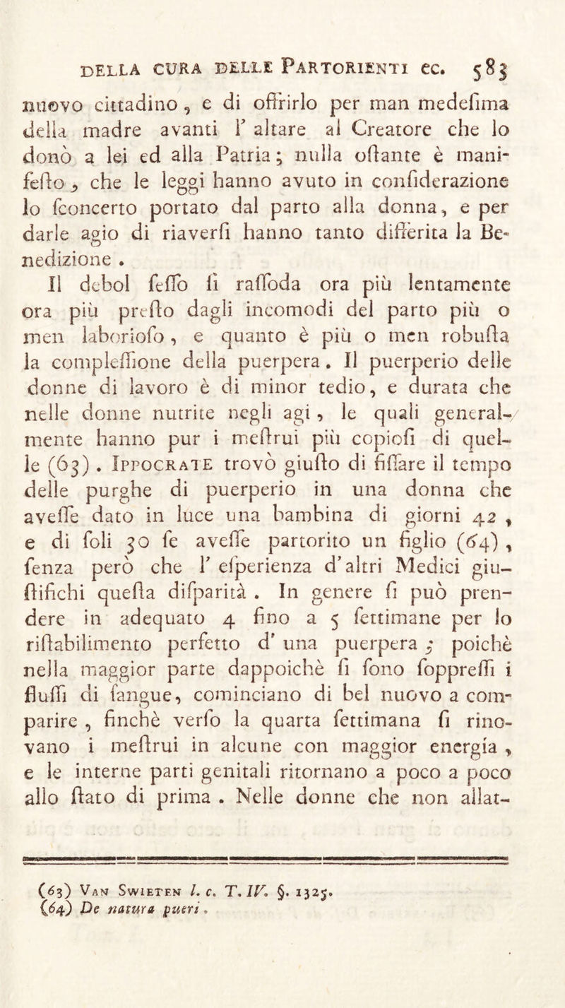 nuovo cittadino , e di offrirlo per man medefima delia madre avanti Y altare al Creatore che lo donò a lei ed alla Patria ; nulla urtante è mani- fello ^ che le leggi hanno avuto in coniìderazione lo (concerto portato dal parto alla donna, e per darle agio di riaverfi hanno tanto differita la Be- nedizione . Il dcbol fedo lì rartoda ora più lentamente ora più predo dagli incomodi del parto più o men laboriofo , e quanto è più o mcn roburta la complefTione della puerpera . Il puerperio delle donne di lavoro è di minor tedio, e durata che nelle donne nutrite negli agi, le quali generai-/ mente hanno pur i mertrui più copiofi di quel- le (63) . Ippocrate trovò giufto di fidare il tempo delle purghe di puerperio in una donna che averte dato in luce una bambina di giorni 42 , e di foli 50 fe averte partorito un figlio (64) , fenza però che V esperienza d’altri Medici giu- rtifichi quella difparità . In genere fi può pren- dere in adequato 4 fino a 5 fettimane per lo rirtahilimento perfetto df una pxierpera ^ poiché nella maggior parte dappoiché fi fono fopprertì i Audi di fangue, cominciano di bel nuovo a com- parire , finché verfo la quarta fettimana fi muo- vano i mertrui in alcune con maggior energia , e le interne parti genitali ritornano a poco a poco allo dato di prima . Nelle donne che non aliar— (63) Van Swieten Le. T, IV. §. 1325.