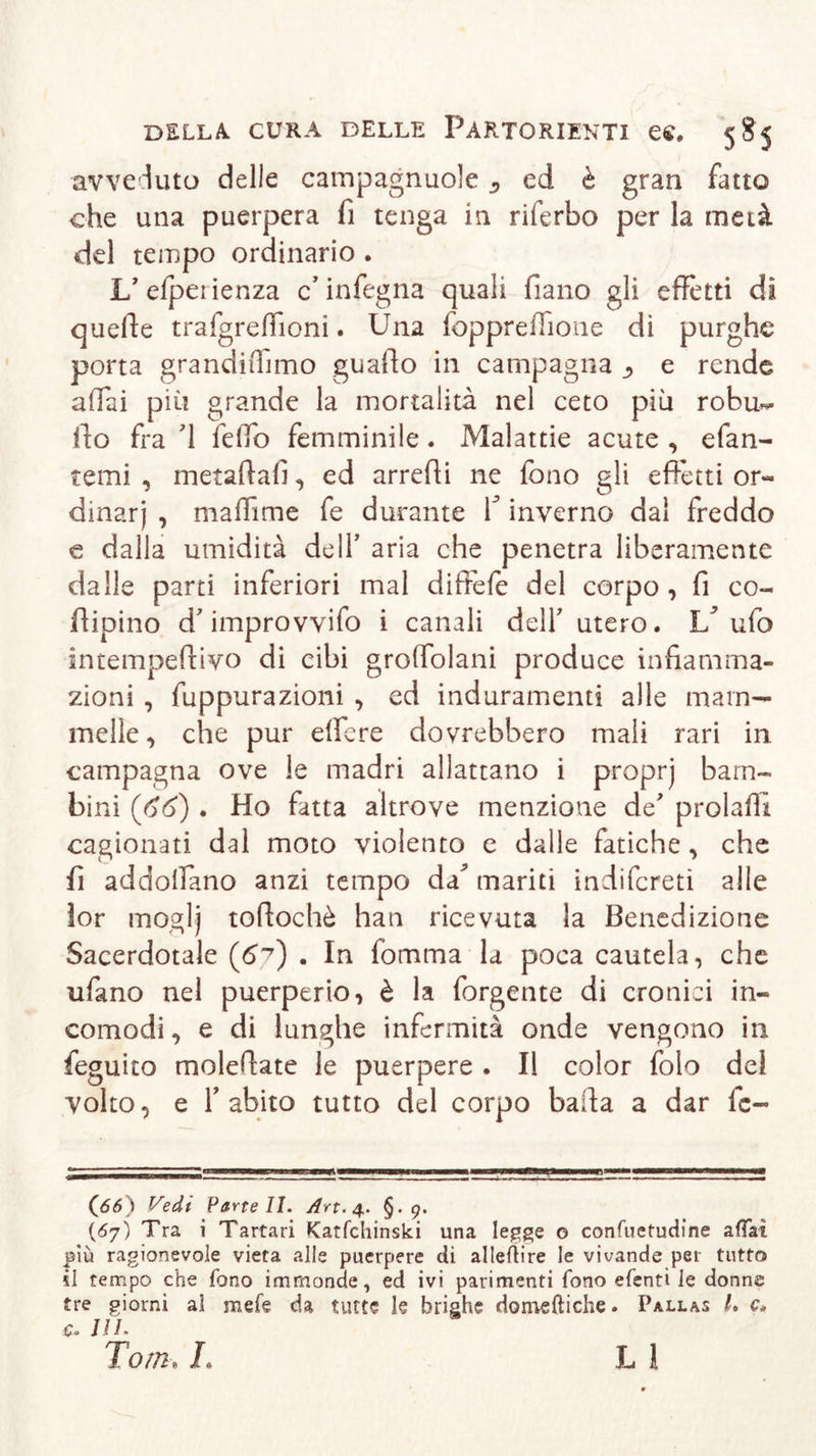 avveduto delle campagnuole ^ ed è gran fatto che una puerpera fi tenga in riferbo per la metà del tempo ordinario . L’efpetienza c’infegna quali fiano gli effetti di quelle trafgreffioni. Una foppreffione di purghe porta grandidimo guafio in campagna ^ e rende affai più grande la mortalità nel ceto più robu- Ilo fra d felfo femminile. Malattie acute, efan- temi , metaftafi, ed arredi ne fono gli effetti or- dinar') , maffime fe durante V inverno dal freddo e dalla umidità de IT aria che penetra liberamente dalle parti inferiori mal diffefe del corpo, fi co- dipino d'improvvifo i canali delf utero. V ufo intempedivo di cibi groffolani produce infiamma- zioni , fuppurazioni , ed induramenti alle mam- melle, che pur eifere dovrebbero mali rari in campagna ove le madri allattano i proprj bam- bini (66) . Ho fatta altrove menzione de prolafli cagionati dal moto violento e dalle fatiche, che fi addolfano anzi tempo da^ mariti indifcreti alle lor mogi) tofiochè han ricevuta la Benedizione Sacerdotale (6^) . In lòmma la poca cautela, che tifano nel puerperio, è la forgente di cronici in- comodi, e di lunghe infermità onde vengono in feguito moledate le puerpere . Il color folo dei volto, e f abito tutto del corpo baila a dar fc- 0*0 Vedi Farteli. Art. 4. §• 9. (67) Tra i Tartari Katfchinski una legge o confuetudine affai più ragionevole vieta alle puerpere di allenire le vivande per tutto il tempo che fono immonde, ed ivi parimenti fono efenti le donne tre giorni ai mete da tutte le brighe domeniche. Pallas L e. c. III. Tom, L L 1