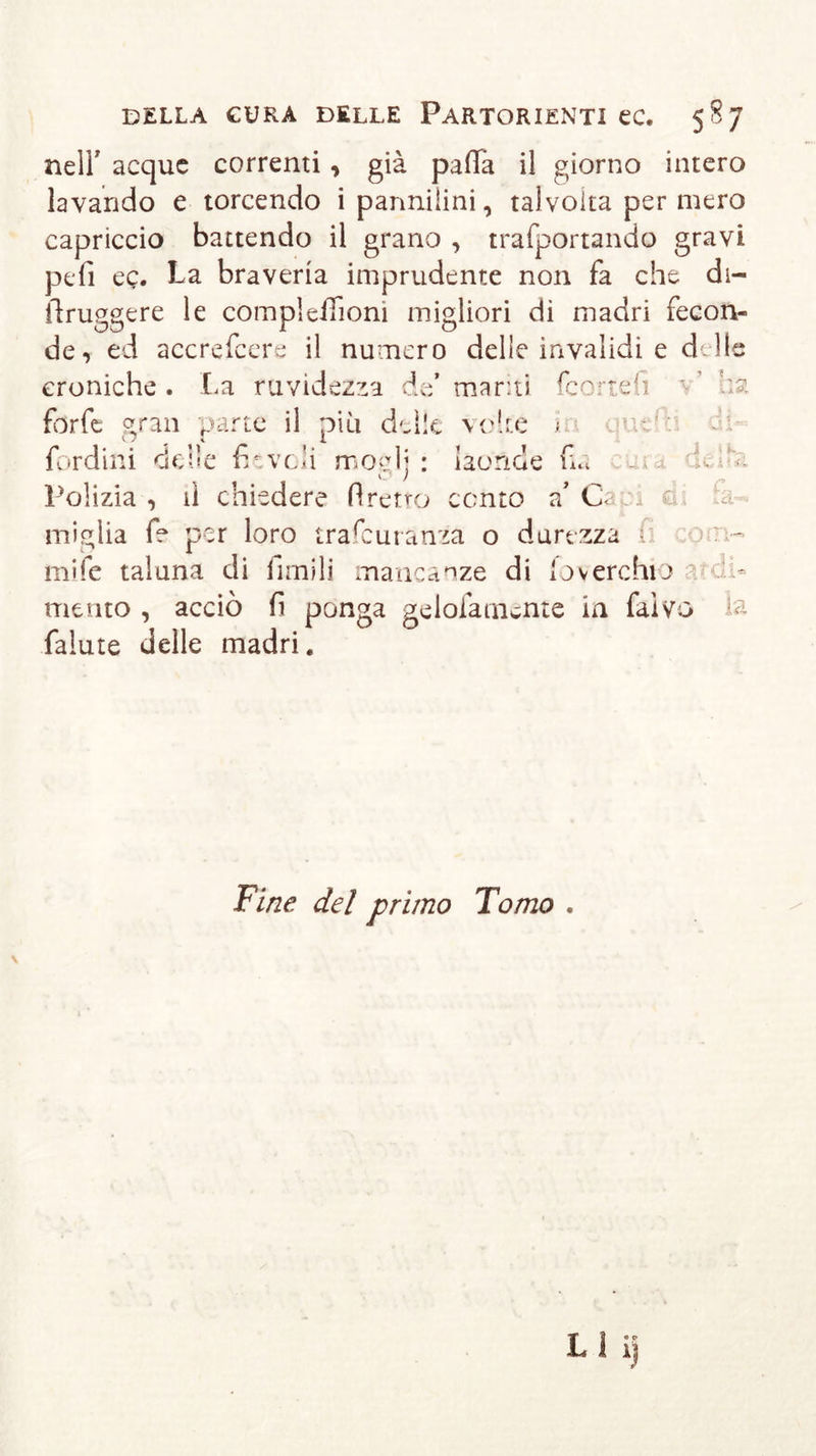 nell' acque correnti, già palla il giorno intero lavando e torcendo i pannilini, talvolta per mero capriccio battendo il grano , trafportando gravi pefi cq. La braveria imprudente non fa che di- ilruggere le complelTioni migliori di madri fecon- de, ed accrefcere il numero delle invalidi e delle croniche . La ruvidezza de’ manti (correli forfè &lt;&gt;ran parte il più delle volte i •. uc : fordini delle fievoli mogli: laonde La k / Polizia, il chiedere Areno conto a’ Cri J a &lt; K Civ-id- illi dia f? per loro trafeuranza o durezza . 1 ' mife taluna di filmili mancanze di foverchto mento , acciò fi ponga gelofaniente in fulvo falute delle madri. t ol- ia Fine del primo Tomo .