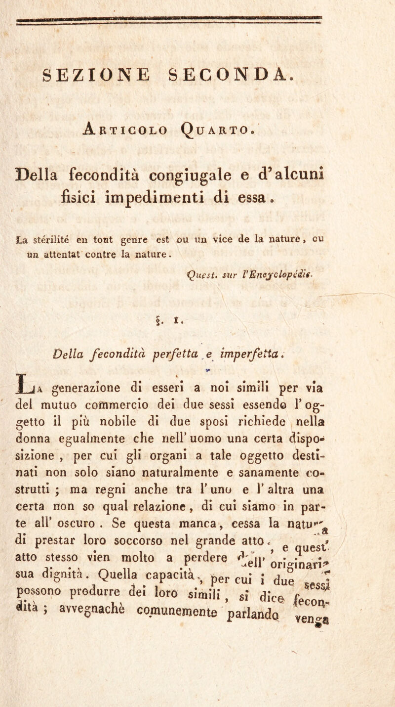 - SEZIONE SECONDA. Articolo Quarto. Della fecondità congiugale e d5 alcuni fisici impedimenti di essa. La sterilite en tont genre est ou un vice de la nature, cu un attentat contre la nature. Quest, sur l’Enejclopédie* §. i. Della fecondità perfetta , e imperfetta. * T ja generazione di esseri a noi simili per via del mutuo commercio dei due sessi essendo Y og- getto il più nobile di due sposi richiede nella donna egualmente che nell’ uomo una certa dispo- sizione , per cui gli organi a tale oggetto desti- nati non solo siano naturalmente e sanamente co- strutti ; ma regni anche tra Y uno e Y altra una certa non so qual relazione , di cui siamo in par- te all’ oscuro . Se questa manca, cessa la natu”^ di prestar loro soccorso nel grande atto <= r . , . , e quest atto stesso vien molto a perdere n» • • * e ^eii originari^ sua dignità. Quella capacitàper cui J due -„,j possono produrre dei loro slmili , si dice fecon «ina; avvegnaché comunemente parlando '¥en„.