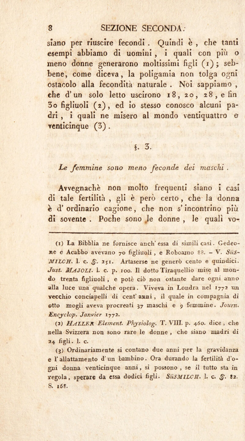 siano per riuscire fecondi . Quindi e , che tanti esempi abbiamo di uomini , i quali con più o meno donne generarono moltissimi figli (i) ; seb- bene, come diceva, la poligamia non tolga ogni ostacolo alla fecondità naturale . Noi sappiamo , che d’un solo letto uscirono 18, 20, 28,e fin 3o figliuoli (2), ed io stesso conosco alcuni pa- dri , i quali ne misero al mondo ventiquattro e venticinque (3) . §. 3* Le femmine sono meno feconde dei maschi . Avvegnaché non molto frequenti siano i casi di tale fertilità , gli è però certo, che la donna è d* ordinario cagione, che non s’incontrino piu di sovente . Poche sono le donne , le quali vo- ci) La Bibblia ne fornisce anch’essa di simili casi. Gedeo- ne e Acabbo avevano 70 figliuoli , e Roboajno 8 8. - V. Siis- MlLCff. 1. c. 251. Artaserse ne generò cento e quindici. Just. MAJOLI. 1. c. p. 100. Il dotto Tiraquellio mise al mon- do trenta figliuoli , e potè ciò non ostante dare ogni anno alla luce una qualche opera. Viveva in Londra nel 1772 un vecchio conciapelli di cent“ anni, il quale in compagnia di otto mogli aveva procreati 37 maschi e 9 femmine. Journ. Encyclop. Janvier 1772. (2) HALLER Element. Pliysiolog. T. Vili. p. 4Ó0. dice , che nella Svizzera non sono rare le donne , che siano madri di 24 figli. 1. c. (3) Ordinariamente si contano due anni per la gravidanza e l’allattamento d’un bambino. Ora durando la fertilità d’o- gni donna venticinque anni, si possono , se il tutto sta in regola* sperare da essa dodici figli» Süsmilch. 1. c. 82, S. 168.