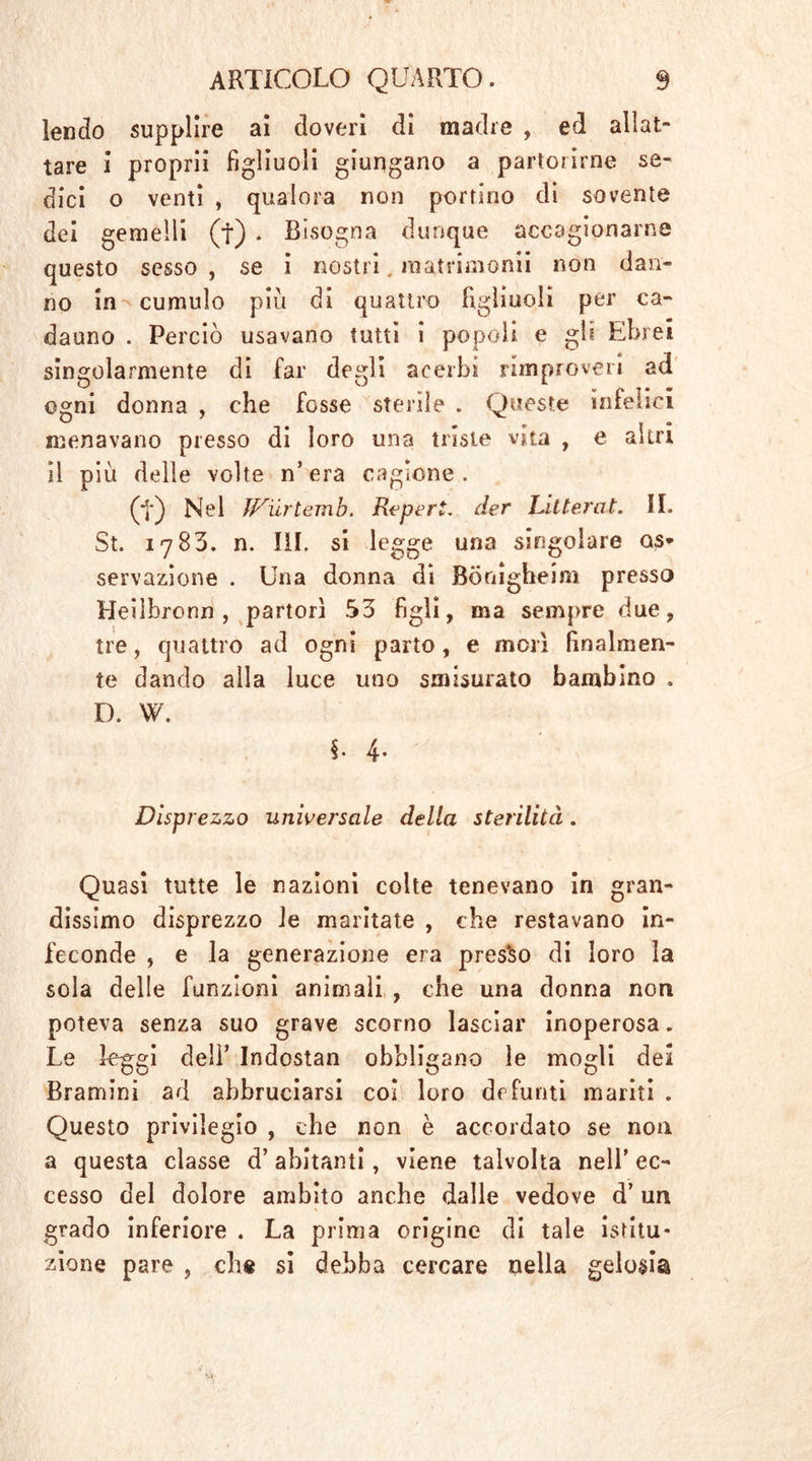 I ARTICOLO QUARTO. 9 lendo supplire ai doveri di madre , ed allat- tare i proprii figliuoli giungano a partorirne se- dici o venti , qualora non portino di sovente dei gemelli (f) . Bisogna dunque accagionarne questo sesso, se i nostri, maininomi non dan- no in cumulo piu di quattro figliuoli per ca- dauno . Perciò usavano tutti i popoli e gli Ebrei singolarmente di far degli acerbi rimproveri ad ogni donna , che fosse sterile . Queste infelici menavano presso di loro una triste vita , e altri il più delle volte n’era cagione. (t) Nel IFurtemb. Reperì, der bitterat. II. St. 1783. n. III. si legge una singolare os- servazione . Una donna di Bönigheim presso Heilbronn , partorì 33 figli, ma sempre due, tre, quattro ad ogni parto, e morì finalmen- te dando alla luce uno smisurato bambino . D. W. §• 4- Disprezzo universale della sterilità. Quasi tutte le nazioni colte tenevano in gran- dissimo disprezzo le maritate , che restavano in- feconde , e la generazione era pres'so di loro la sola delle funzioni animali , che una donna non poteva senza suo grave scorno lasciar inoperosa. Le leggi dell’ Indostan obbligano le mogli dei Bramini ad abbruciarsi col loro defunti mariti . Questo privilegio , che non è accordato se non a questa classe d’ abitanti, viene talvolta nell’ ec- cesso del dolore ambito anche dalle vedove d’ un grado inferiore . La prima origine di tale istitu- zione pare , che si debba cercare nella gelosia