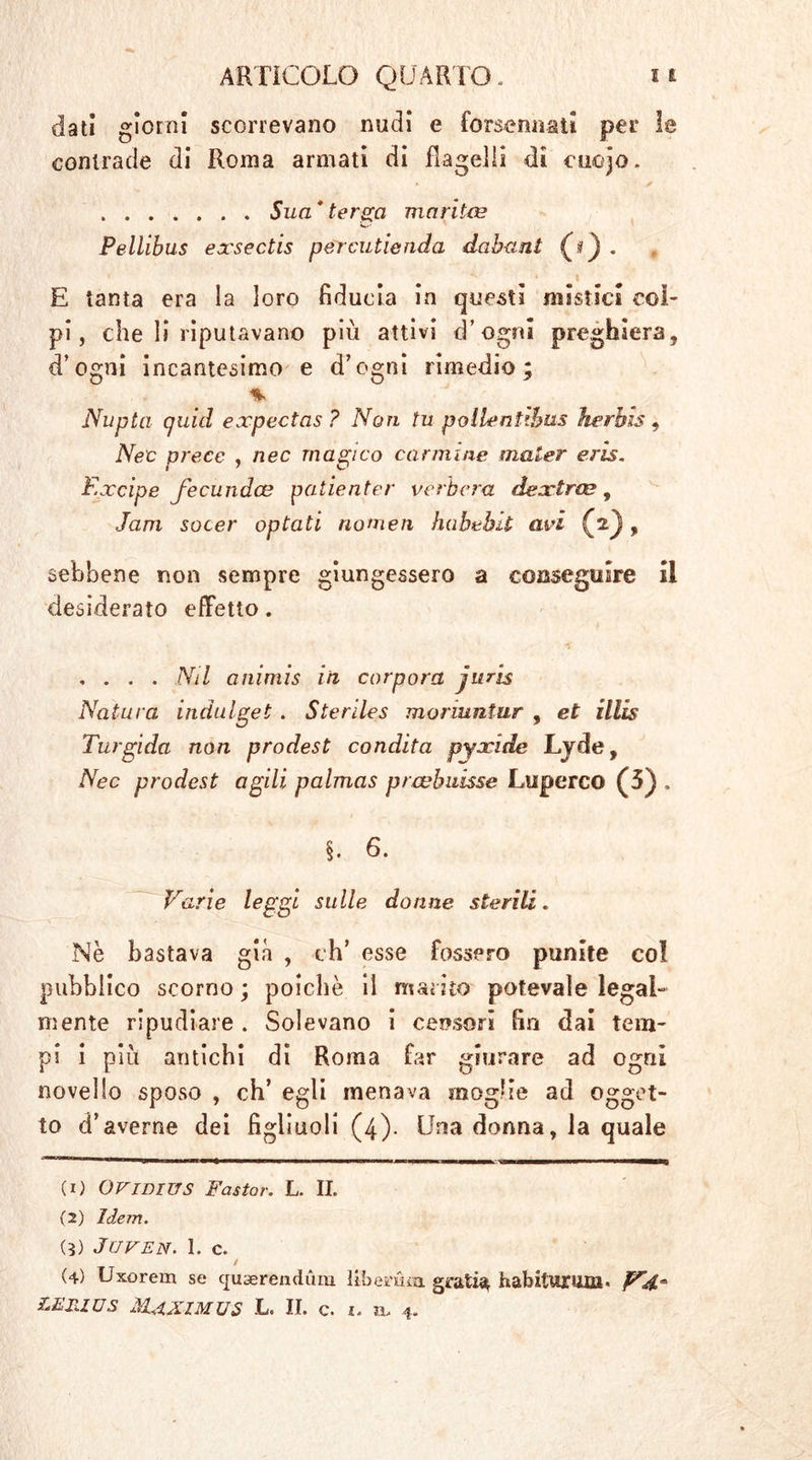 dati giorni scorrevano nudi e forsennati per le contrade di Roma armati dì flagelli di euojo. ✓ Sua * terga maritee Pellibus exsectis pércutienda dabaut (*) . E tanta era la loro fiducia in questi mistici col- pi , che li riputavano più attivi d’ogni preghiera, d’ogni incantesimo e d’ogni rimedio; % Nupta quid expectas ? Noti tu pollentibus herhis 9 Neo prece , nec magico cannine mater eris. Ex cip e fecundce patienter i/erbora tlextras , Jam socer optati nomea habebit avi (jiJ, sebbene non sempre giungessero a conseguire il desiderato effetto. , . . . Nil animis in corpora juris Natura indulget. Steriles moriuntur , et illis Turgida non prodest condita pyxide Lyde, Nec prodest agili palmas prwhuisse Luperco (5) , §. 6. Varie leggi sulle donne sterili. Nè bastava già , eh’ esse fossero punite col pubblico scorno ; poiché il marito potevale legal- mente ripudiare . Solevano i censori fin dai tem- pi i più antichi di Roma far giurare ad ogni novello sposo , eh’ egli menava moglie ad ogget- to d’averne dei figliuoli (4). Una donna, la quale (1) Ovimus Fastor. L. IL (2) Idem. (3) JUVEN. 1. c. (4) Uxorem se cpaerendimi Hbenka gratin habiturma* Vd LER1ÜS MgXlMXJS L. IL c. 1. n, 4.