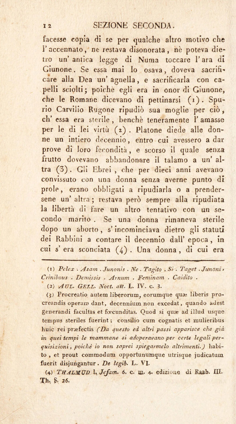 facesse copia di se per qualche altro motivo che E accennato, ne restava disonorata, nè poteva die- tro un’ antica legge di Numa toccare P ara di Giunone. Se essa mai lo osava, doveva sacrifi- care alla Dea un’ agnella, e sacrificarla con ca- pelli sciolti; poiché egli era in onor di Giunone, che le Romane dicevano di pettinarsi (i). Spu- rio Carviiio Rugone ripudiò sua moglie per ciò, eh’ essa era sterile , benché teneramente P amasse per le di lei virtù (2) . Platone diede alle don- ne un intiero decennio, entro cui avessero a dar prove di loro fecondità , e scorso il quale senza frutto dovevano abbandonare il talamo a un’ al- tra (3) . Gli Ebrei , che per dieci anni avevano convissuto con una donna senza averne punto di prole, erano obbligati a ripudiarla o a prender- sene un’ altra ; restava però sempre alla ripudiata la libertà di fare un altro tentativo con un se- condo marito . Se una donna rimaneva sterile dopo un aborto, s’incominciava dietro gli statuti dei Rabbini a contare il decennio dall’ epoca , in cui 5’ era sconciata (4) . Una donna , di cui era (1) Telex . Asam . Junonis . Ne . Taglto . Sc . Taget . Junoni * Crinìhous . Demissis . Ai man . Temiti am . Caidito . (2) Aul. Gell. Noet. ait. L. IV. c. 3. (3) Procrealo autem liberorum^ eorumque quat: liberis pro- creando operato dant, decennium non excedatj quando adest generandi facultas et foecunditas. Ouod si quse ad iliud usque tempus steriles fuerint ; consilio cura cognatis et mulieribus huic rei pnefectis (Da questo ed altri passi apparisce che già in quei tempi le mammane si adoperavano per certe legali per- quisizioni } poiché io non saprei spiegarmelo altrimenti.) habi- to , et prout commodum opportunumque utrisque judicatum. fuerit disjungantur. De legìh. L. VI. (4) THALMÜD 1., Jefam. 6. c. m. 4. edizione di Raab. IIP Xh. £0 26.