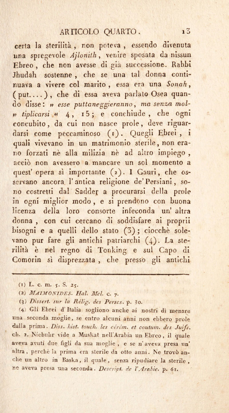 certa la sterilità , non poteva , essendo divenuta una spregevole Ajlomth, venire sposata da nissun Ebreo, che non avesse di già successione. Rabbi Jbudah sostenne , che se una tal donna conti- nuava a vivere col marito , essa era una Sonati, ( put ) , che di essa aveva parlato Osea quan- do disse: v esse puttane geleranno, ma senza mol- ti tiplicarsi  4 , 15 ; e conchiude , che ogni concubito, da cui non nasce prole, deve riguar- darsi come peccaminoso (i). Quegli Ebrei, i quali vivevano in un matrimonio sterile, non era- no forzati nè alla milizia nè ad altro impiego , acciò non avessero a mancare un sol momento a quest’opera si importante (2). I Gauri, che os- servano ancora L antica religione de’Persiani, so- no costretti da! Saddej a procurarsi della prole in ogni miglior modo , e si prendono con buona licenza della loro consorte infeconda un altra donna , con cui cercano di soddisfare ai proprii bisogni e a quelli dello stato (3) ; ciocché sole- vano pur fare gli antichi patriarchi (4). La ste- rilità è nel regno di Tonking e sul Capo di Gomorin si disprezzata , che presso gli antichi (1) L. c. m. j. S. 2j. (2) MaiMONIBES. Hai. Mei. c. 7. (3) Dissert. sur la Rélig. des Perscs. p. lo. (4) Gli Ebrei d’Italia sogliono anche ai nostri dì menare una seconda moglie, se entro alcuni anni non ebbero prole dalla prima . Dìss. hist. touch, les cérém. et coutum. des Juifs. eh. 2. Niebuhr vide a Muskat nell’Arabia un Ebreo , il quale aveva avuti due figli da sua moglie , e se n’ aveva presa un’ altra, perchè la prima era sterile da otto anni. Ne trovò an- che un altro in Baska, il quale, senza ripudiare la sterile, ne aveva presa una seconda. Descript, de VArabie, p. ór.