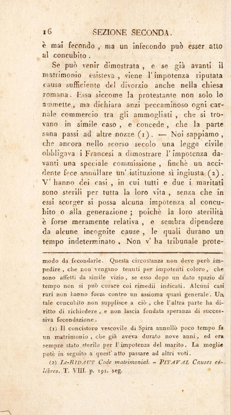 e mai fecondo , ma un infecondo può esser atto al concubito . Se può venir dimostrata , e se già avanti ii matrimonio esisteva , viene T impotenza riputata causa sufficiente del divorzio anche nella chiesa romana . Essa siccome la protestante non solo lo ammette,, ma dichiara anzi peccaminoso ogni car- nale commercio tra gii ammogliati , che si tro- vano in simile caso , e concede , che la parte sana passi ad altre nozze (i). *— Noi sappiamo, che ancora nello scorso secolo una legge civile obbligava i Francesi a dimostrare Y impotenza da- vanti una speciale commissione , finche, un acci- dente fece annullare un’ istituzione sì ingiusta (2) . V’ hanno dei casi , in cui tutti e due i maritati sono sterilì per tutta la loro vita , senza che in essi scorger si possa alcuna impotenza al concu- bito o alla generazione ; poiché la loro sterilità è forse meramente relativa , e sembra dipendere da alcune incognite cause , le quali durano un tempo indeterminato , Non v’ ha tribunale prete- armm ». TI p ■■ i iji i. ■ .IW—il II«« II——»» * ■ 11 I « —■—1——^-«—■————EM——WB K. modo da fecondarle. Questa circostanza non deve però im- pedire , che non vengano tenuti per impotenti coloro, che sono affetti da simile vizio , se esso dopo un dato spazio di tempo non si pnò curare coi rimedii indicati. Alcuni casi rari non hanno forza contro un assioma quasi generale. Ua tale concubito non supplisce a ciò , che l’altra parte ha di- ritto di richiedere , e non lascia fondata speranza di succes- siva fecondazione . (1) Il concistoro vescovile di Spira annullò poco tempo fa un matrimonio , che già aveva durato nove anni, ed era sempre stato sterile per 1’impotenza del marito. La moglie potè in seguito a quest’atto passare ad altri voti. (2) LerTiiDAUT Code matrimoniai. - PlTAVAL Causes cé~ Jébres. T. Vili. p. 191. seg.