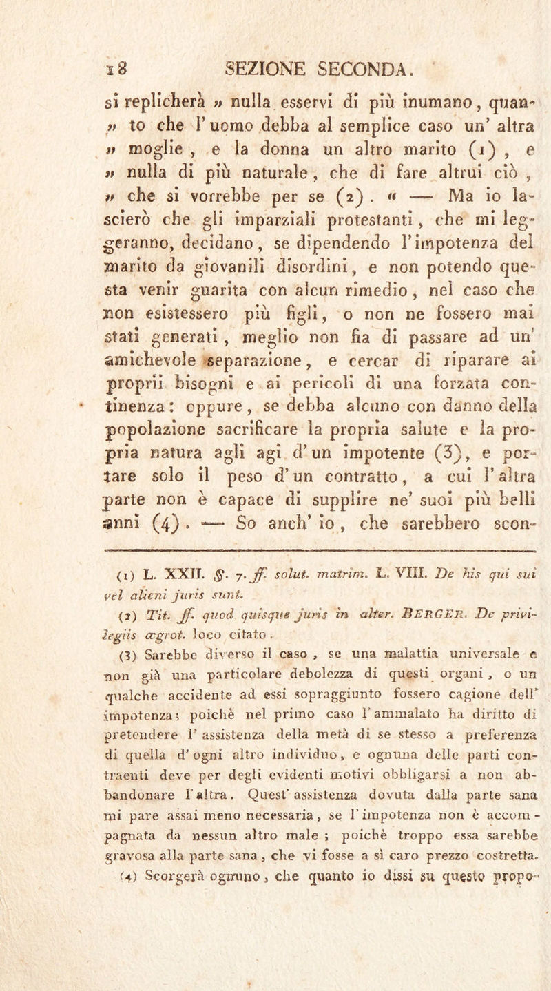 si replicherà » nulla esservi di più inumano, quan* 7t to che l’uomo debba al semplice caso un’ altra V moglie , e la donna un altro marito (i) , e it nulla di più naturale , che di fare altrui ciò , che si vorrebbe per se (2) . « — Ma io la- scierò che gli imparziali protestanti, che mi leg- geranno, decidano, se dipendendo l’impotenza del marito da giovanili disordini, e non potendo que- sta venir guarita con alcun rimedio, nel caso che non esistessero più figli, o non ne fossero mai stati generati , meglio non fia di passare ad uri’ amichevole separazione, e cercar di riparare ai proprii bisogni e ai pericoli di una forzata con- tinenza : eppure, se debba alcuno con danno della popolazione sacrificare la propria salute e la pro- pria natura agli agi d’un impotente (3), e por- tare solo il peso d’ un contratto, a cui V altra parte non è capace di supplire ne’ suoi più belli anni (4) . — So aneli’ io , che sarebbero scon- (1) L. XXII. ,§*. 7. Jf. solut. matrinu L. Vili. De hìs qui sui vel alieni juris sunt. (2) Tit. Jf quod quisque juris in alter. BERGER. De privi~ legiis ccgrot. loco citato . (3) Sarebbe diverso il caso , se una malattia universale e non già una particolare debolezza di questi organi , o un qualche accidente ad essi sopraggiunto fossero cagione deir impotenza ; poiché nel primo caso l’ammalato ha diritto di pretendere F assistenza della metà di se stesso a preferenza di quella d’ ogni altro individuo» e ognuna delle parti con- traenti deve per degli evidenti motivi obbligarsi a non ab- bandonare l'altra. Quest’assistenza dovuta dalla parte sana mi pare assai meno necessaria, se l’impotenza non è accom- pagnata da nessun altro male ; poiché troppo essa sarebbe gravosa alla parte sana » che vi fosse a sì caro prezzo costretta. (4) Scorgerà ognuno, che quanto io dissi su questo propo-