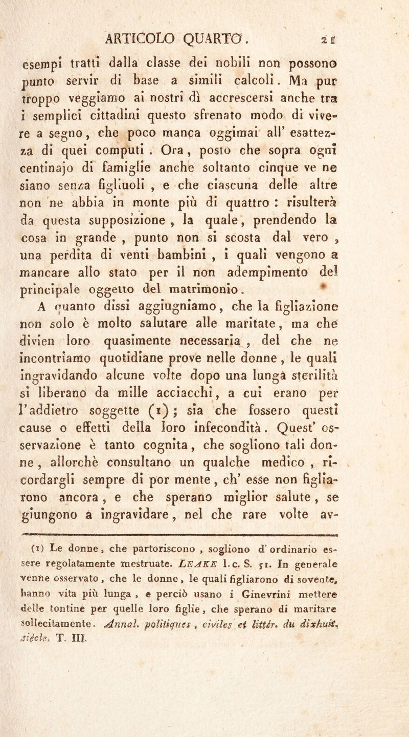 esempi tratti dalla classe del nobili non possono punto servir di base a simili calcoli. Ma pur troppo veggiamo ai nostri dì accrescersi anche tra i semplici cittadini questo sfrenato modo di vive** re a segno, che poco manca oggimai all’ esattez- za di quei computi . Ora , posto che sopra ogni centinajo di famiglie anche soltanto cinque ve ne siano senza figliuoli , e che ciascuna delle altre non ne abbia in monte più di quattro : risulterà da questa supposizione, la quale, prendendo la cosa in grande , punto non si scosta dal vero 9 una perdita di venti bambini , i quali vengono a mancare allo stato per il non adempimento del principale oggetto del matrimonio. A quanto dissi aggiugniamo, che la figliazione non solo è molto salutare alle maritate, ma che divien loro quasimente necessaria , del che ne incontriamo quotidiane prove nelle donne , le quali ingravidando alcune volte dopo una lunga sterilità sì liberano da mille acciacchi, a cui erano per Faddietro soggette (1) ; sia che fossero questi cause o effetti della loro infecondità. Quest’ os- servazione è tanto cognita, che sogliono tali don- ne , allorché consultano un qualche medico , ri- cordargli sempre di por mente, eh’ esse non figlia- rono ancora, e che sperano miglior salute, se giungono a ingravidare, nel che rare volte av- (1) Le donne, che partoriscono , sogliono d’ordinario es- sere regolatamente mestruate. Leake l.c. S. ji. In generale venne osservato , che le donne , le quali figliarono di sovente,, hanno vita più lunga , e perciò usano i Ginevrini mettere delle tontine per quelle loro figlie, che sperano di maritare sollecitamente. Armai. politìques , civiles ei litUr. du dixhuit, siede. T III-