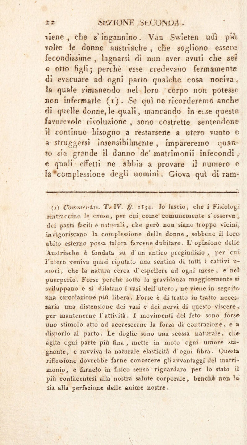 ** SEZIONE 0'fc.CUNijÄ . Tiene, die s’ingannino. Vaa Swìeten udì pi-à Tolte ie donne austriache , che sogliono essere fecondissime , lagnarsi di non aver avuti che sei o otto figli; perchè esse credevano fermamente di evacuare ad ogni parto qualche cosa nociva , la quale rimanendo nel loro corpo non potesse non infermarle (i). Se qui ne ricorderemo anche di quelle donne,le quali, mancando in esse questa favorevole rivoluzione , sono costrette sentendone il continuo bisogno a restarsene a utero vuoto e a struggersi insensibilmente , impareremo quan» to sia grande il danno de’ matrirnonii infecondi ? <s quali effetti ne abbia a provare il numero e la 'complessione degli uomini. Giova qui di ram~ (i) Commentar. T.-IV. 13*4. Io lascio, che i Fisiologi Mntraccino le cause, per cui come comunemente s’osserva 9 dei parti facili e naturali, che però non siano troppo vicini, invigoriscano la complessione delle donne , sebbene il loro abito esterno possa talora farcene dubitare. L’ opinione delle Austriache è fondata su d’un antico pregiudizio , per cui l’utero veniva quasi riputato una sentina di tutti i cattivi li- moli, che la natura cerca d’espellere ad ogni mese, e nel puerperio. Forse perchè sotto la gravidanza maggiormente si sviluppano e si dilatano i vasi dell’utero, ne viene in seguito una circolazione più libera. Forse è di tratto in tratto neces- saria una distensione dei vasi e dei nervi di questo viscere» per mantenerne l’attività. I movimenti del feto sono forse uno stimolo atto ad accrescerne la forza di contrazione, e a disporlo al parto. Le doglie sono una scossa naturale, che agita ogni parte più fina , mette in moto ogni umore sta- gnante, e ravviva la naturale elasticità d ogni fibra- Questa riflessione dovrebbe farne conoscere gli avvantaggi del matri- monio, e farnelo in fisico senso riguardare per lo stato iì più confacentesi alla nostra salute corporale, benché non 1® sia alla perfezione delle anime nostre..