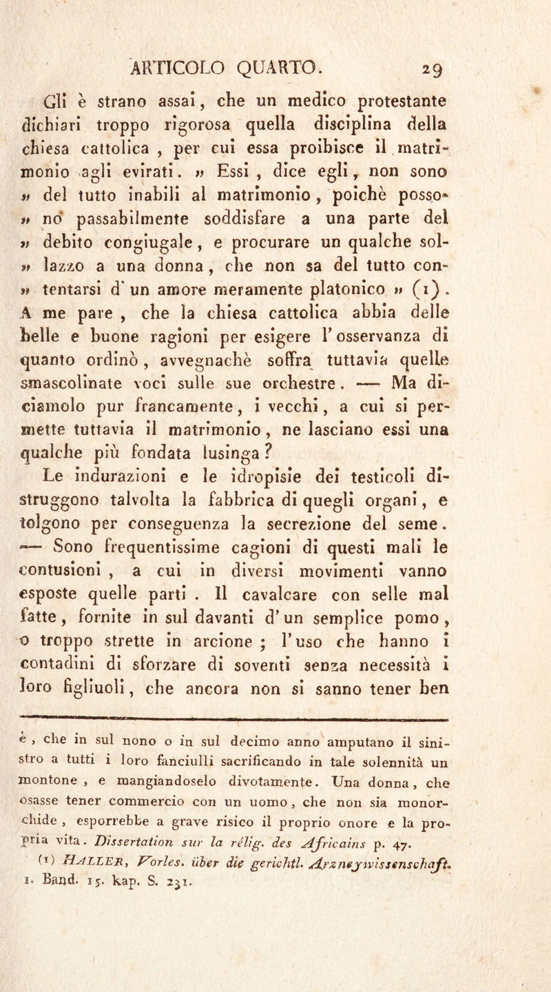 Gli è strano assai, che un medico protestante dichiari troppo rigorosa quella disciplina della chiesa cattolica , per cui essa proibisce il matri- monio agli evirati. » Essi, dice egli y non sono ìt del tutto inabili al matrimonio , poiché posso* it no passabilmente soddisfare a una parte del v debito congiugale, e procurare un qualche sol- lazzo a una donna , che non sa del tutto con- tf tentarsi d'un amore meramente platonico » (1). A me pare , che la chiesa cattolica abbia delle belle e buone ragioni per esigere l’osservanza di quanto ordinò, avvegnaché soffra tuttavia quelle smascolinate voci sulle sue orchestre . —- Ma di- ciamolo pur francamente, i vecchi, a cui si per- mette tuttavia il matrimonio, ne lasciano essi una qualche più fondata lusinga ? Le indurazìoni e le idropisie dei testicoli di- struggono talvolta la fabbrica di quegli organi, e tolgono per conseguenza la secrezione del seme. — Sono frequentissime cagioni di questi mali le contusioni , a cui in diversi movimenti vanno esposte quelle parti . Il cavalcare con selle mal latte, fornite in sul davanti d’un semplice pomo, o troppo strette in arcione ; l’uso che hanno i contadini di sforzare di soventi senza necessità i loro figliuoli, che ancora non si sanno tener ben e > che iu sul nono o in sul decimo anno amputano il sini- stro a tutti i loro fanciulli sacrificando in tale solennità un montone , e mangiandoselo divotamente. Una donna, che osasse tener commercio con un uomo, che non sia monor- chide , esporrebbe a grave risico il proprio onore e la pro- pria vita. Dissertation sur la rélig. des AJricains p. 47. (i; Haller, V'orles. Hier die gerichtL Arznej’ivissenschaft, i‘ Band. 15. kap. S. 251.