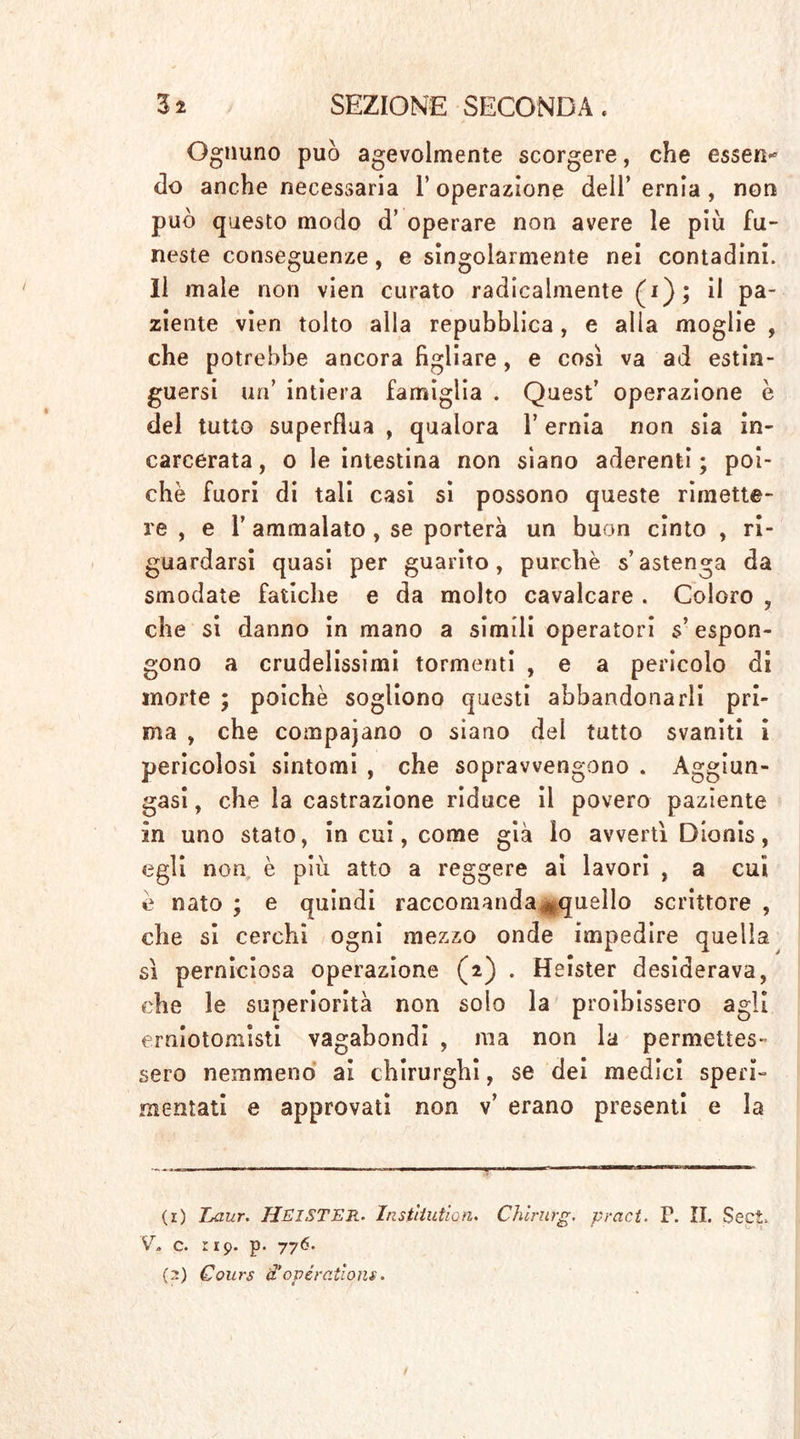 Ognuno può agevolmente scorgere, che essen* do anche necessaria l’operazione dell’ ernia , non può questo modo d’ operare non avere le più fu- neste conseguenze, e singolarmente nei contadini. Il male non vien curato radicalmente (i); il pa- ziente vien tolto alla repubblica, e alla moglie , che potrebbe ancora figliare, e così va ad estin- guersi un’ intiera famiglia . Quest’ operazione è del tutto superflua , qualora 1’ ernia non sia in- carcerata, o le intestina non siano aderenti; poi- ché fuori di tali casi si possono queste rimette- re , e 1’ ammalato, se porterà un buon cinto , ri- guardarsi quasi per guarito, purché s’astenga da smodate fatiche e da molto cavalcare . Coloro , che si danno in mano a simili operatori s’espon- gono a crudelissimi tormenti , e a pericolo di morte ; poiché sogliono questi abbandonarli pri- ma , che compajano o siano del tutto svaniti i pericolosi sintomi , che sopravvengono . Aggiun- gasi , che la castrazione riduce il povero paziente in uno stato, in cui, come già io avvertì Dionis, egli non è più atto a reggere ai lavori , a cui e nato ; e quindi raccomanda ^quello scrittore , che si cerchi ogni mezzo onde impedire quella sì perniciosa operazione (2) . Heister desiderava, che le superiorità non solo la proibissero agli emiotomisti vagabondi , ma non la permettes- sero nemmeno ai chirurghi, se dei medici speri- mentati e approvati non v’ erano presenti e la (r) Laur. HEISTER. Institution. Chirurg. pract. P. II. Sect» V, c. rip. p. 776.