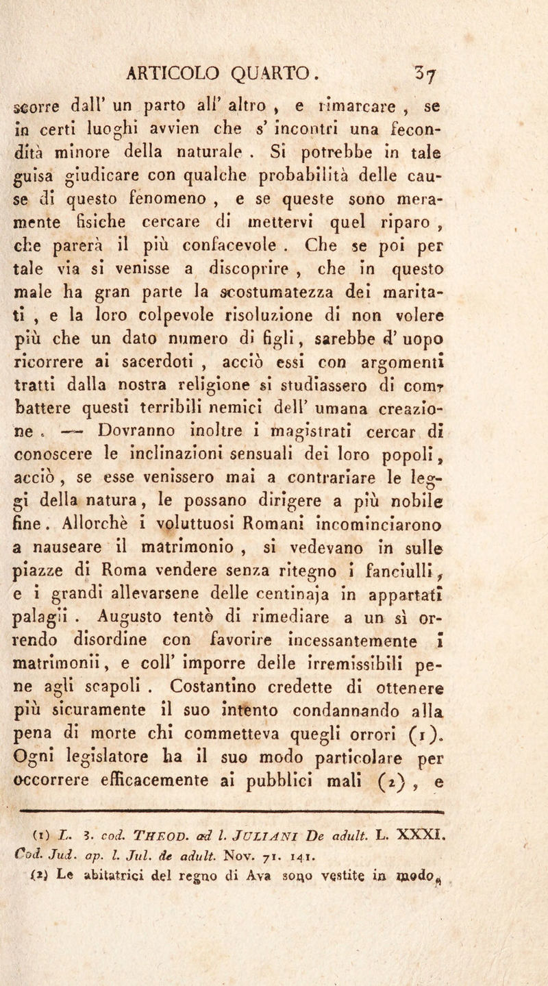 scorre dall’ un parto all’ altro » e rimarcare , se in certi luoghi awien che s’ incontri una fecon- dità minore della naturale . Si potrebbe in tale guisa giudicare con qualche probabilità delle cau- se di questo fenomeno , e se queste sono mera- mente fisiche cercare di mettervi quel riparo , che parerà il più confacevole . Che se poi per tale via si venisse a discoprire , che in questo male ha gran parte la scostumatezza dei marita- ti , e la loro colpevole risoluzione di non volere più che un dato numero di figli, sarebbe d’ uopo ricorrere ai sacerdoti , acciò essi con argomenti tratti dalla nostra religione si studiassero di com? battere questi terribili nemici dell’ umana creazio- ne t ■— Dovranno inoltre i magistrati cercar di conoscere le inclinazioni sensuali dei loro popoli, acciò , se esse venissero mai a contrariare le leg- gi della natura, le possano dirigere a più nobile fine. Allorché i voluttuosi Romani incominciarono a nauseare il matrimonio , si vedevano in sulle piazze di Roma vendere senza ritegno i fanciulli f e i grandi allevarsene delle centinaja in appartati palagli . Augusto tentò di rimediare a un sì or- rendo disordine con favorire incessantemente 1 matrimonii, e coll’ imporre delle irremissìbili pe- ne agli scapoli . Costantino credette di ottenere più sicuramente il suo intento condannando alla pena di morte chi commetteva quegli orrori (1). Ogni legislatore ha il suo modo particolare per occorrere efficacemente ai pubblici mali (z) , e (1 ) L. 3. cod. The OD. ad l. JüLIANI De adult. L. XXXI. Cod. Jud. ap. I. Jul. de adult. Nov. 71. 141. (2) Le abitatrici del regno di Ava sono vestite in modo^