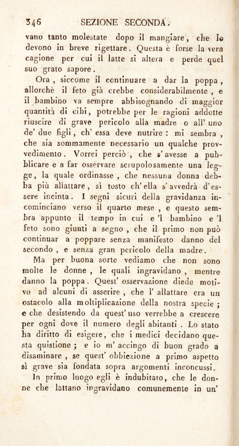 ton, e di moli! altri medici de’tempi più recenti j il •, «il ’ ^ tn 1 2 primi mesi e a gravidanza il latte non cessa d’esser buono ed atto alla nutrizione , siccome lo era prima (i). . M' sembra a »g''«ne , che trovar si possa 'una via di mezzo, onde riunire i due opposti partiti v d‘ 86 tant° discordi ' come s’esprime Van Sw.eten » Il feto concepito da poco tempo » e s. picciolo eh’esso ritrova facilmente nell’ » utero ciò che gli abbisogna per conservarsi, « se bene buona parte degli umori materni con- *> tinuino ad affluire alle mammelle. Una donna » può ad un tempo nutrire due e più bambini  nel suo utero ; e perciò può anche nutrir si- « multaneamente un bambino già partorito, e un ” , n (2/ ' Ha‘ler rifer,'sce - che la maggior parte delle donne lattanti hanno una gran copia d. latte superfluo, e dice, ch’esse ne secernono talvolta due e fin anche tre libbre più di quanto potrebbe abbisognare per nutrire il bambino (3). Io stesso osservai frequentemente questa soverchia abbondanza , e vidi molte donne le quali ceni giorno inzuppavano parecchi pannolini del latte che loro scorreva dalle poppe. Le contadinelle’ giovani, robuste e di buon appetito possono for- nire una prova di quanto asserisco. Van Swieten ne insegna in un altro luo-o che .n sangue mestruo, il quale naturalmente ces- sa di scorrere, allorché la donna ingravida , non serve unicamente alla nutrizione del feto , ma in (1) Loc. cit. p. 674. (2) Loc. cit. C3) Mhment. Phjsiol. T. .VII. Lib. XXVI«. Seet. I. $. XV-