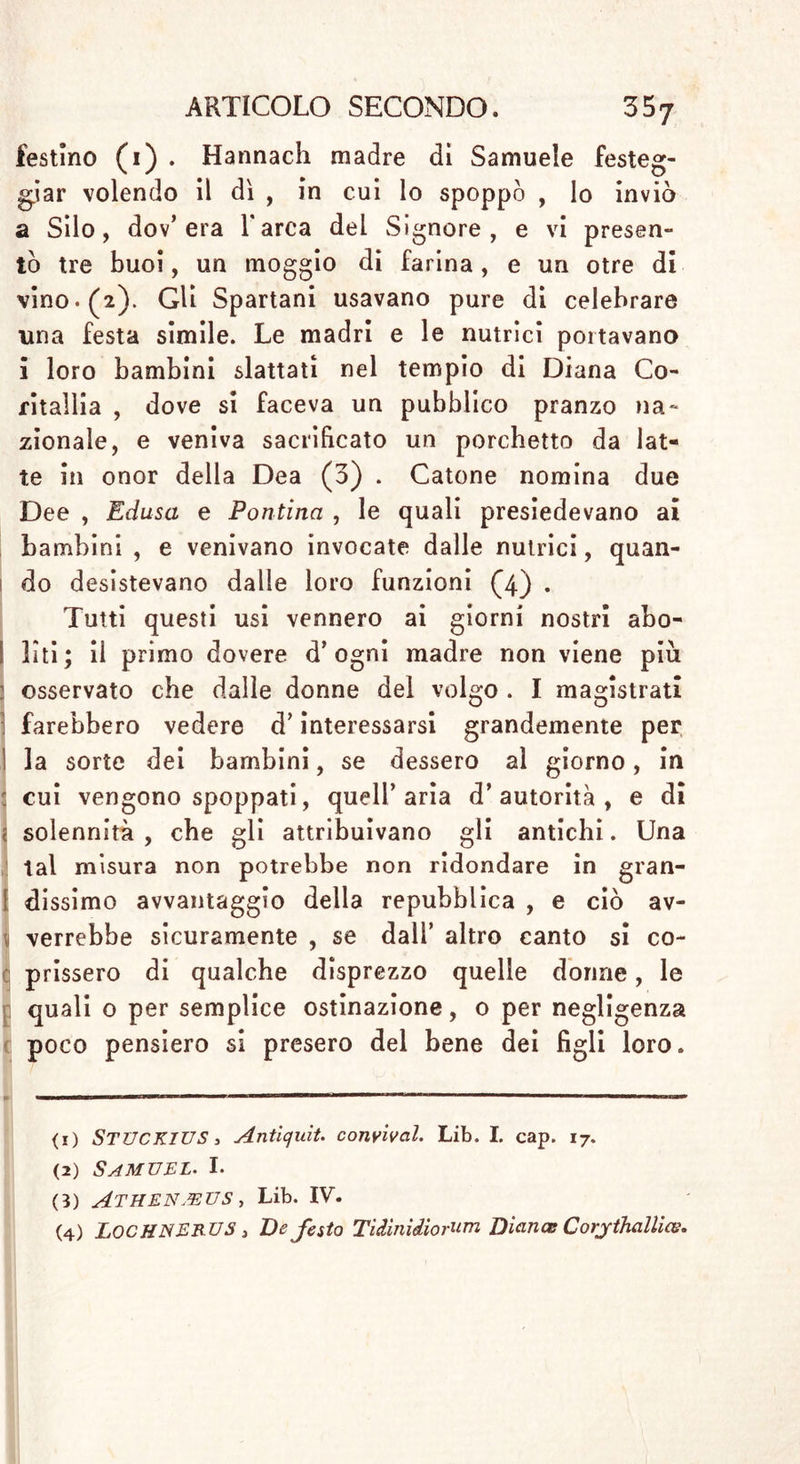 §. 18, Quale sia il tempo più opportuno , in cui spoppare i bambini. Varie sono In questo punto le opinioni del dotti Heister voleva , che i bambini s’avessero ad allattare per un anno (i) . Siccome v’hanno dei bambini , che sono più cagionevoli di certi altri , mi sembra , che prorogar si debba quel termine e fissarlo a diciotto mesi, senza però che la madre sia obbligata a lattar tutto quel tempo , qualora I medici non ne vedessero la necessità per il bambino . Perciò potranno le madri desi- sterne dopo gli otto mesi , o anche dopo i sei , qualora sleno minacciate di qualche male , avver- tendo però di farlo a poco a poco . Kriinitz è di parere, che la maggior parte dei bambini pos- sano senza alcun pericolo venire spoppati tra i dodici e i diciotto mesi di loro età ; e ricorda , che gli infermicci o i deboli vorrebbero esser allat- tati per due intieri anni (2) . Maometto proibì al suoi credenti di allattare i bambini al di là di due anni , ma lasciò loro la libertà di spop- parli anche prima, se tutti e due i genitori v’ ac- consentissero (3) . Siccome v’ hanno molte donne , che amano (1) Laur. HEISTER » De Principum cura circa sanìtatem subditorum. p. ir. (2) GEkonomiscJie Encyclopedie. IL Theil, Entwöhnen. Qui si trovano molte cose utilissime.