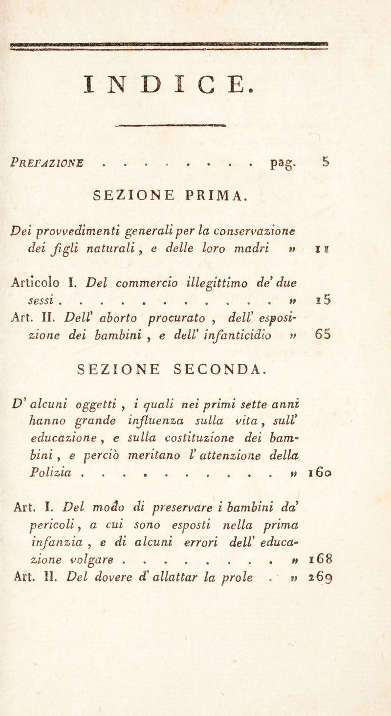 festino (i) . Hannach madre di Samuele festeg- giar volendo il dì , in cui lo spoppò , lo inviò a Silo, dov’era l'arca del Signore, e vi presen- tò tre buoi, un moggio di farina, e un otre di vinoni). Gli Spartani usavano pure di celebrare una festa simile. Le madri e le nutrici portavano i loro bambini slattati nel tempio di Diana Co- ritallia , dove si faceva un pubblico pranzo na- zionale, e veniva sacrificato un porchetto da lat- te in onor della Dea (3) . Catone nomina due Dee , Edusa e Pontina , le quali presiedevano ai bambini , e venivano invocate dalle nutrici, quan- do desistevano dalle loro funzioni (4) . Tutti questi usi vennero ai giorni nostri abo- liti; il primo dovere d’ ogni madre non viene piu osservato che dalle donne del volgo . I magistrati ] farebbero vedere d’interessarsi grandemente per I la sorte dei bambini, se dessero al giorno, in : cui vengono spoppati, quell’aria d’autorità, e di ; solennità , che gli attribuivano gli antichi. Una tal misura non potrebbe non ridondare in gran- ! dissimo avvantaggio della repubblica , e ciò av- \ verrebbe sicuramente , se dall’ altro canto si co- prissero di qualche disprezzo quelle donne, le quali o per semplice ostinazione, 0 per negligenza poco pensiero si presero del bene dei figli loro. <i) STUCKIUS, Antiquit. convivai. Lib. I. cap. 17. (2) Samuel. I. (5) Athensus, Lib. IV.