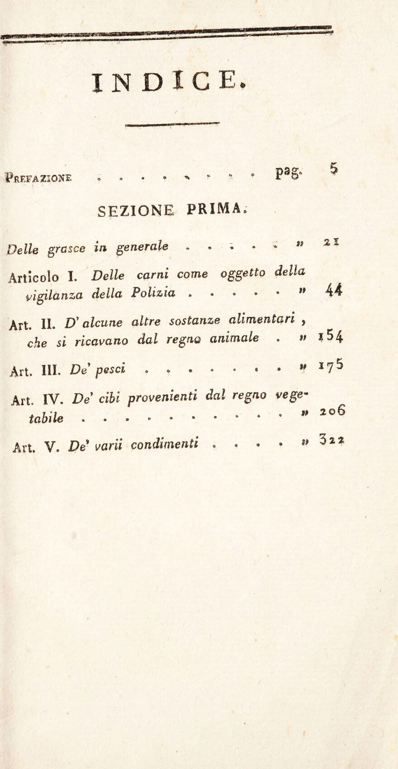 INDICE. Prefazione SEZIONE PRIMA. Delle grasce in generale ^ Articolo I. Delle carni come oggetto della vigilanza della Polizia » • • * * ** Art. IL D'alcune altre sostanze alimentari , che si ricavano dal regno animale . » Art. HI. De pesci . ” Art, IV. De cibi provenienti dal regno vege- tabile v An, V. De varii condimenti • . • • w ry 5 206 3 2 2