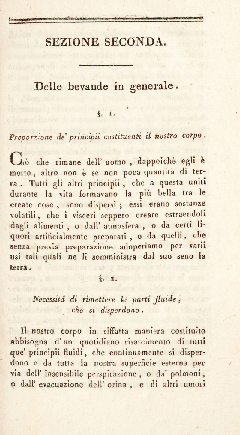 SEZIONE SECONDA. Delle bevande in generale * §. i. Proporzione de* principii costituenti il nostro corpo* Ciò che rimane dell’ uomo , dappoiché egli è morto, altro non è se non poca quantità di ter- ra . Tutti gli altri principii , che a questa uniti durante la vita formavano la più bella tra le create cose , sono dispersi ; essi erano sostanze volatili, che i visceri seppero creare estraendoli dagli alimenti , o dall’ atmosfera , o da certi li- quori artificialmente preparati , o da quelli, che senza previa preparazione adoperiamo per vani usi tali quali ne li somministra dal suo seno la terra. Necessita di rimettere le parti fluide ? che si disperdono. Il nostro corpo in siffatta maniera costituito abbisogna d’un quotidiano risarcimento di tutti que’ principii fluidi, che continuamente si disper- dono o da tutta la nostra superficie esterna per via dell’insensibile perspirazione , o da’ polmoni, o dall’ evacuazione dell’ orina , e di altri umori