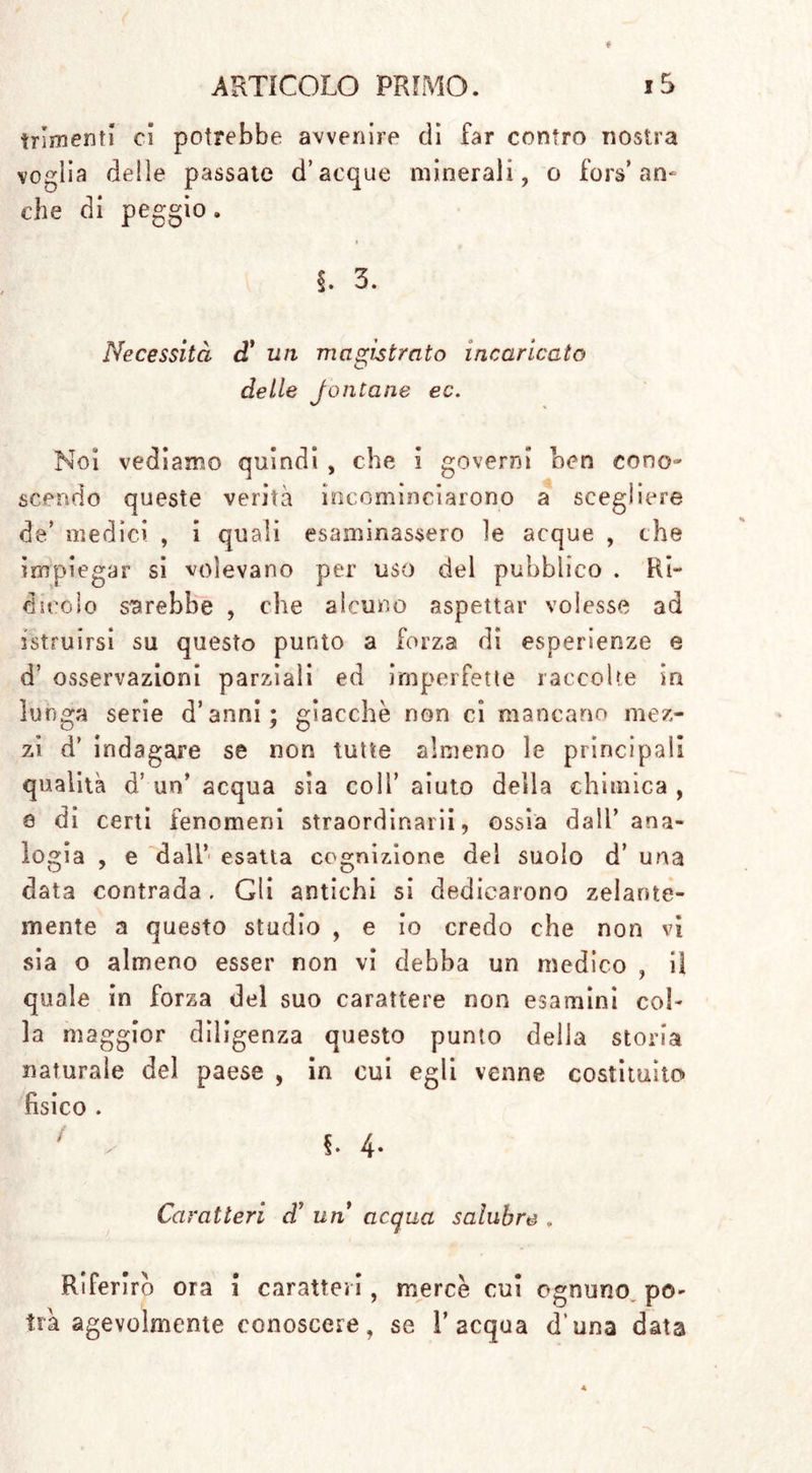 trirnenf! ci potrebbe avvenire di far contro nostra voglia delle passate d’acque minerali, o fon»’ an- che di peggio. §. 3. Necessità d* un magistrato incaricato O de ile J onta ne ec. Noi vediamo quindi , che i governi ben cono- scendo queste verità incominciarono a scegliere de’ medici , i quali esaminassero le acque , che impiegar si volevano per uso del pubblico . Ri- dicolo sarebbe , che alcuno aspettar volesse ad istruirsi su questo punto a forza di esperienze e d’ osservazioni parziali ed imperfette raccolte in lunga serie d’anni; giacche non ci mancano mez- zi d’ indagare se non tutte almeno le principali qualità d’ un’ acqua sia coll’ aiuto della chimica , e di certi fenomeni straordinarii, ossia dall’ana- logia , e dall’ esatta cognizione del suolo d’ una data contrada . Gli antichi si dedicarono zelante- mente a questo studio , e io credo che non vi sia o almeno esser non vi debba un medico , il quale in forza del suo carattere non esamini col- la maggior diligenza questo punto della storia naturale del paese , in cui egli venne costituito fisico . / . f. 4* Caratteri d’ un acqua salubre . Riferirò ora i caratteri, mercè cui ognuno po- trà agevolmente conoscere, se l’acqua d’una data