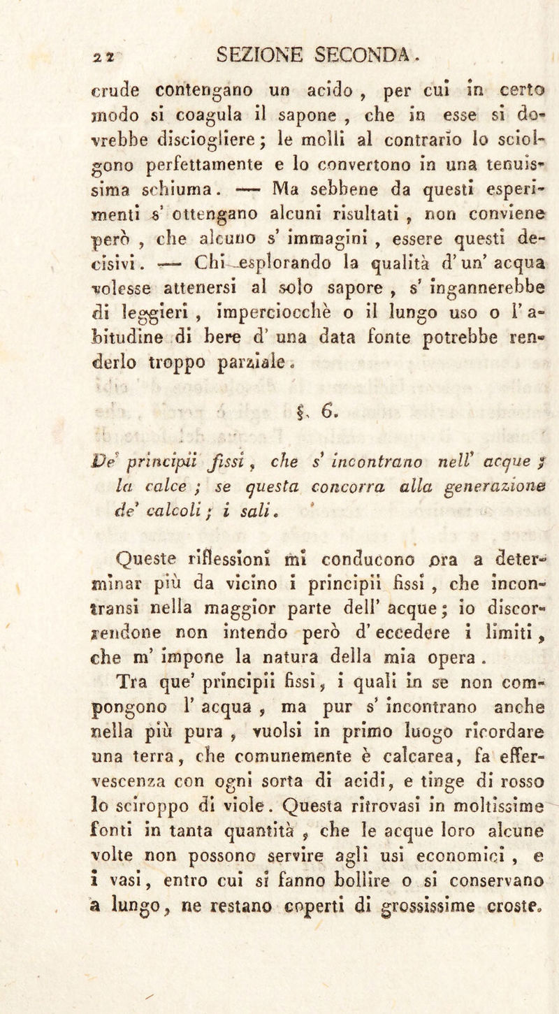 crude contengano un acido , per cui in certo modo si coagula il sapone , che in esse si do- vrebbe disciogliere; le molli al contrario lo sciol- gono perfettamente e lo convertono in una tenuis- sima schiuma. — Ma sebbene da questi esperi- menti V ottengano alcuni risultati , non conviene pero , che alcuno s’ immagini , essere questi de- cisivi. — Chi-esplorando la qualità d’un’ acqua volesse attenersi al solo sapore , s’ ingannerebbe di leggieri , imperciocché o il lungo uso o V a» intridine di bere d’ una data fonte potrebbe ren» derlo troppo parziale. 6. Ve prìncipii fissi, che s* incontrano nell* acque / la calce ; se questa concorra alla generazione de* calcoli ; i sali. Queste riflessioni mi conducono ora a deter- minar più da vicino i principi! fìssi , che incon» transi nella maggior parte dell’acque; io discor- rendone non intendo però d’eccedere 1 limiti, che m’ impone la natura della mia opera . Tra que’ principii fissi , i quali in se non com- pongono ì’ acqua , ma pur s incontrano anche nella più pura , yuolsi in primo luogo ricordare una terra, che comunemente è calcarea, fa effer- vescenza con ogni sorta di acidi, e tinge di rosso lo sciroppo dì viole. Questa ritrovasi in moltissime fonti in tanta quantità , che le acque loro alcune volte non possono servire agli usi economici , e i vasi, entro cui si fanno bollire o si conservano a lungo, ne restano coperti di grossissime croste»