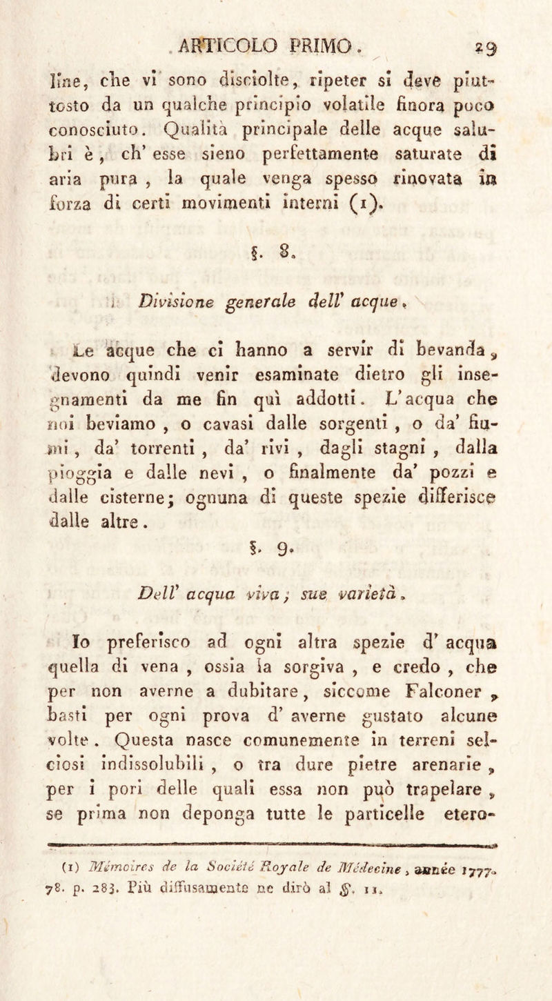 Irne, che vi sono disciolte, ripeter si deve piut- tosto da un qualche principio volatile finora poco conosciuto. Qualità principale delle acque salu- bri è, eh’ esse sieno perfettamente saturate di aria pura , la quale venga spesso rinovata ila forza di certi movimenti interni (1). 5. 8. ; Divisione generale dell' acque , Le acque che ci hanno a servir di bevanda s devono quindi venir esaminate dietro gli inse- gnamenti da me fin qui addotti. L’acqua che noi beviamo , o cavasi dalle sorgenti , o da’ fiu- mi , da’ torrenti , da’ rivi , dagli stagni , dalla pioggia e dalle nevi , o finalmente da’ pozzi e dalle cisterne; ognuna di queste spezie differisce dalle altre. §. 9* Dell' acqua viva ; sue varietà, Io preferisco ad ogni altra spezie d’ acqua quella di vena , ossia la sorgiva , e credo , che per non averne a dubitare, siccome Falconer ? basti per ogni prova d’ averne gustato alcune volte . Questa nasce comunemente in terreni sel- ciosi indissolubili , o tra dure pietre arenarie „ per i pori delle quali essa non può trapelare „ se prima non deponga tutte le particelle etero- (1) Mémoires de la Société Hoyale de Métte cine &gt; aanée I777-» 78. p. 283. Più diffusamente nc dirò al u.