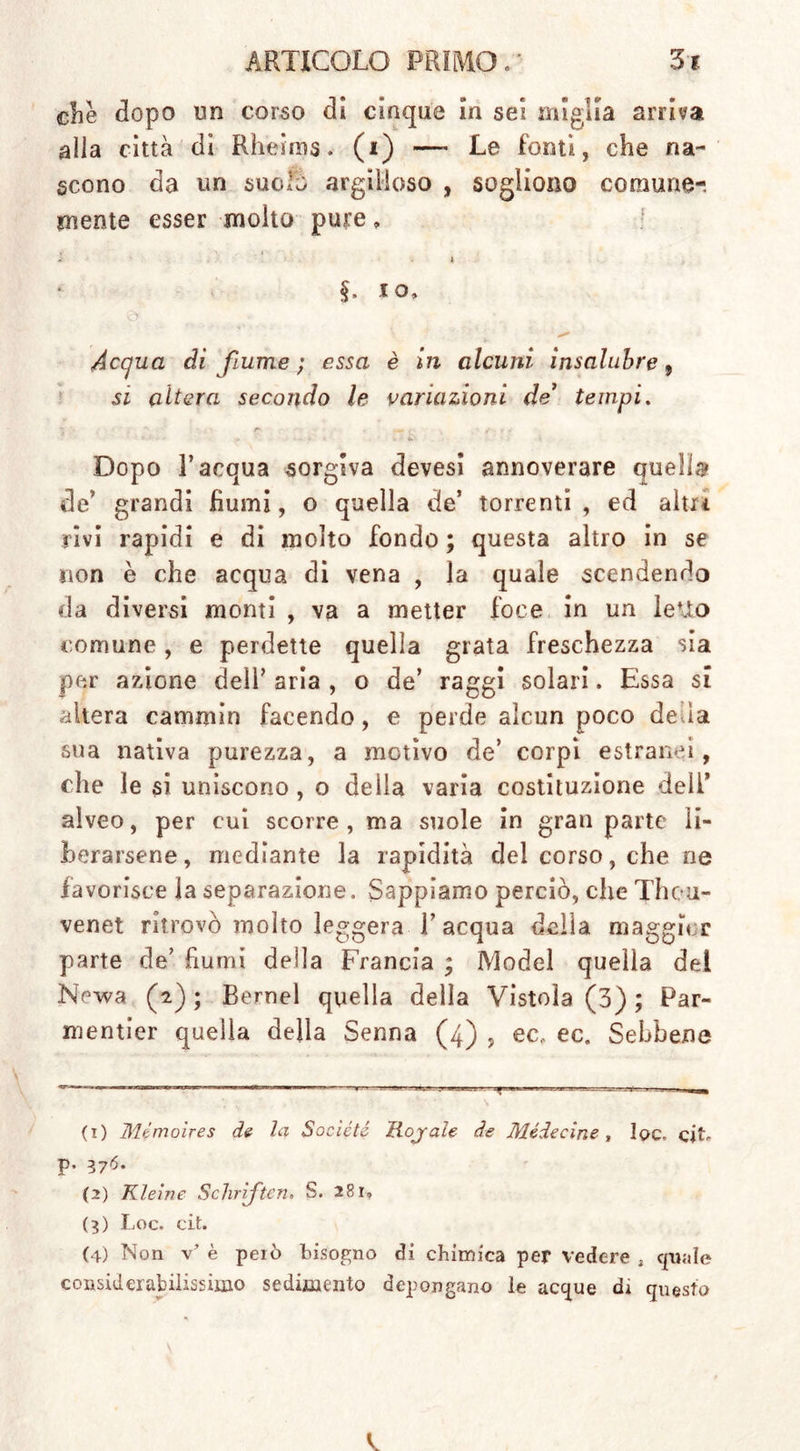 che dopo un corso di cinque in sei miglia arriva alla città dì Rheims, (i) — Le fonti, che na- scono da un suola argilloso , sogliono comune-, mente esser molto pure * * * . * §. io. Acqua di fiume ; essa è in alcuni insalubre 9 si altera secondo le variazioni de1 2 3 4 tempi. ■ • , • •• *. Dopo l’acqua sorgiva devesi annoverare quella de’ grandi Burnì, o quella de’ torrenti, ed altri rivi rapidi e di molto fondo ; questa altro in se non è che acqua di vena , la quale scendendo da diversi monti , va a metter foce in un leUo comune, e perdette quella grata freschezza sia per azione dell’ aria , o de’ raggi solari. Essa si altera cammin facendo, e perde alcun poco de.la sua nativa purezza, a motivo de’ corpi estranei, che le si uniscono, o deiia varia costituzione dell* alveo, per cui scorre, ma suole in gran parte li- berarsene, mediante la rapidità del corso, che ne favorisce la separazione. Sappiamo perciò, che Theu- venet ritrovò molto leggera l’acqua della maggior parte de’ fiumi della Francia ; Model quella del Newa (2); Bernel quella della Vistola (3) ; Par- mentier quella della Senna (4) , ec, ec. Sebbene (1) Mémoires de la Société Rojale de Mède cine , Iqc, cit. p. 376. (2) Kleine Schriften. S. 28r, (3) Loc. cit. (4) Non v* è però bisogno di chimica per vedere , quale considerabilissimo sedimento depongano le acque di questo