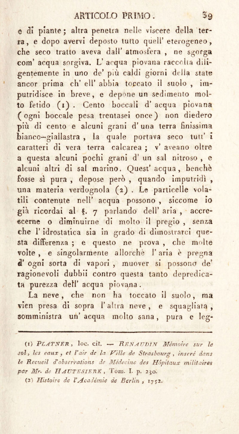 e ci! piante; altra penetra nelle viscere della ter- ra, e dopo avervi deposto tutto quell’ eterogeneo, che seco tratto aveva dall' atmosfera , ne sgorga corrf acqua sorgiva. L’ acqua piovana raccolta dili- gentemente in uno de’ più caldi giorni della state ancor prima eh’ eli’ abbia toccato il suolo , im- putridisce in breve, e depone un sedimento mol- to fetido (i) . Cento boccali d’ acqua piovana (ogni boccale pesa trentasei once) non diedero più di cento e alcuni grani d’uria terra finissima bianco—giallastra , la quale portava seco tutt’ i caratteri di vera terra calcarea ; v’ aveano oltre a questa alcuni pochi grani d’ un sai nitroso , e alcuni altri di sai marino* Quest’acqua, benché fosse sì pura , depose però , quando imputridì , una materia verdognola (2) . Le particelle vola- tili contenute nell’ acqua possono , siccome io già ricordai al §. 7 parlando dell’ aria , accre- scerne 0 diminuirne di molto il pregio , senza che 1’ idrostatica sia in grado di dimostrarci que- sta differenza ; e questo ne prova , che molte volte, e singolarmente allorché l’aria è pregna d’ ogni sorta di vapori , muover si possono de’ ragionevoli dubbii contro questa tanto depredica- ta purezza dell’ acqua piovana . La neve, che non ha toccato il suolo, ma vien presa di sopra l’altra neve, e squagliata, somministra un’ acqua molto sana, pura e leg- (1) PLATNER, loc. cit. — RENAUDIN Mémoire sur le sol, les eaux, et Vciir de la Ville de Strasbourg , inseré dans le Recneìl d'observatìons de Mède eine des Hópitaux militair&amp;s par Mr. de HAUTESIERK, Toni. I. p. 230. (2) Histoire de Vyicadèmìe de Berlin , 1752.