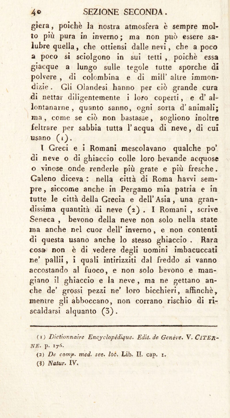 gìera, poiché la nostra atmosfera è sempre mol- to più pura in inverno ; ma non può essere sa- lubre quella, che ottiensi dalie nevi, che a poco a poco si sciolgono in sui tetti , poiché essa giacque a lungo sulle tegole tutte sporche di polvere , di colombina e dì mill’ altre immon- dizie . Gli Olandesi hanno per ciò grande cura di nettar diligentemente i loro coperti, e d’ al- lontanarne , quanto sanno, ogni sorta d’animali; ina , come se ciò non bastasse, sogliono inoltre feltrare per sabbia tutta l’acqua di neve, di cui usano (i). I Greci e i Romani mescolavano qualche po’ di neve o di ghiaccio colle loro bevande acquose o vinose onde renderle più grate e più fresche. Galeno diceva : nella città di Roma havvi sem- pre , siccome anche in Pergamo mia patria e in tutte le città della Grecia e dell’Asia, una gran- dissima quantità di neve (2) . I Romani , scrive Seneca , bevono delia neve non solo nella state ma anche nel cuor dell' inverno , e non contenti di questa usano anche lo stesso ghiaccio . Rara cosa non è di vedere degli uomini imbacuccati ne’ palli! , i quali intirizziti dal freddo si vanno accostando al fuoco, e non solo bevono e man- giano il ghiaccio e la neve , ma ne gettano an- che de’ grossi pezzi ne’ loro bicchieri, affinchè, mentre gli abboccano, non corrano rischio di ri- scaldarsi alquanto (3). (1) Dictionnaire EncyclopédUjue. E dii. de Genève. V. ClTER- NE. p- 176. (2) De comp. med. sec. loc, Lib. IL cap. s» (?) Natur. IV.