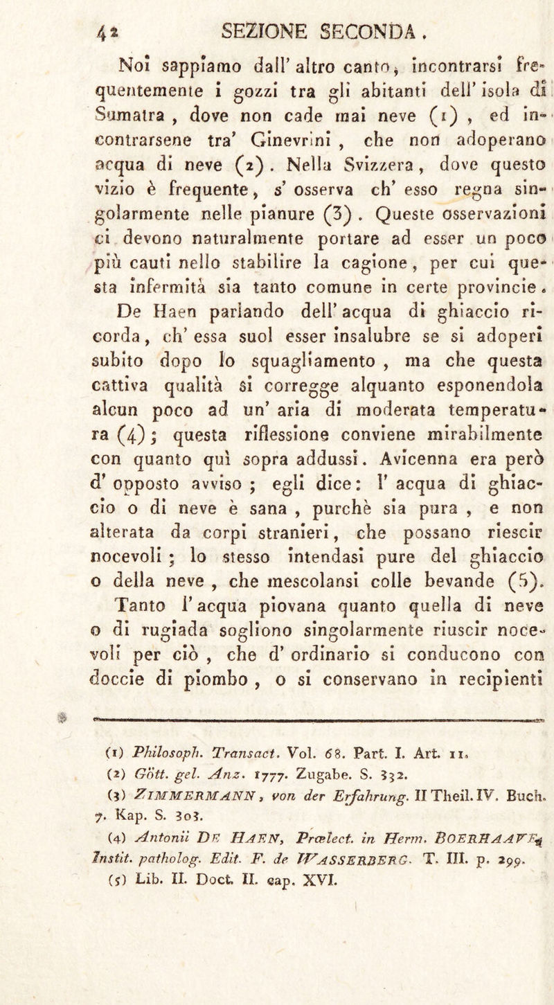 Noi sappiamo dall’ altro canto * incontrarsi fre- quentemente i gozzi tra gli abitanti dell’ isola di Sumatra , dove non cade mai neve (i) , ed in» contrarsene tra’ Ginevrini , che non adoperano acqua di neve (2) . Nella Svizzera, dove questo vizio è frequente, s osserva eh’ esso regna sin- golarmente nelle pianure (3) . Queste osservazioni ci devono naturalmente portare ad esser un poco più cauti nello stabilire la cagione, per cui que- sta infermità sia tanto comune in certe provincia • De Haen parlando dell’ acqua di ghiaccio ri- corda , eh’ essa suol esser insalubre se si adoperi subito dopo lo squagliamento , ma che questa cattiva qualità si corregge alquanto esponendola alcun poco ad un’ aria di moderata temperata** ra (4) ; questa riflessione conviene mirabilmente con quanto qui sopra addussi. Avicenna era però d’opposto avviso; egli dice: l’acqua di ghiac- cio o di neve è sana , purché sia pura , e non alterata da corpi stranieri, che possano riesci? nocevoli ; lo stesso intendasi pure del ghiaccio o della neve , che mescolansi colle bevande (ò). Tanto l’acqua piovana quanto quella di neve o di rugiada sogliono singolarmente riuscir noce- voli per ciò , che d’ ordinario si conducono con doccie di piombo , o si conservano in recipienti (1) Philosoph. Transact. Voi. 68. Part. I. Art. n. (2) Gott. gel. Anz. 1777. Zugabe. S. 552. (?) Zimmermann , von der Erfahrung. II Theil. IV. Euch. 7. Kap. S. 3o?. (4) Antonii DK HAEN, Prcelect. in Herrn. BOERMAAVF.* Instit. patholog. Edit- F. de THaSSERBERG■ T. III. p. 2gp.