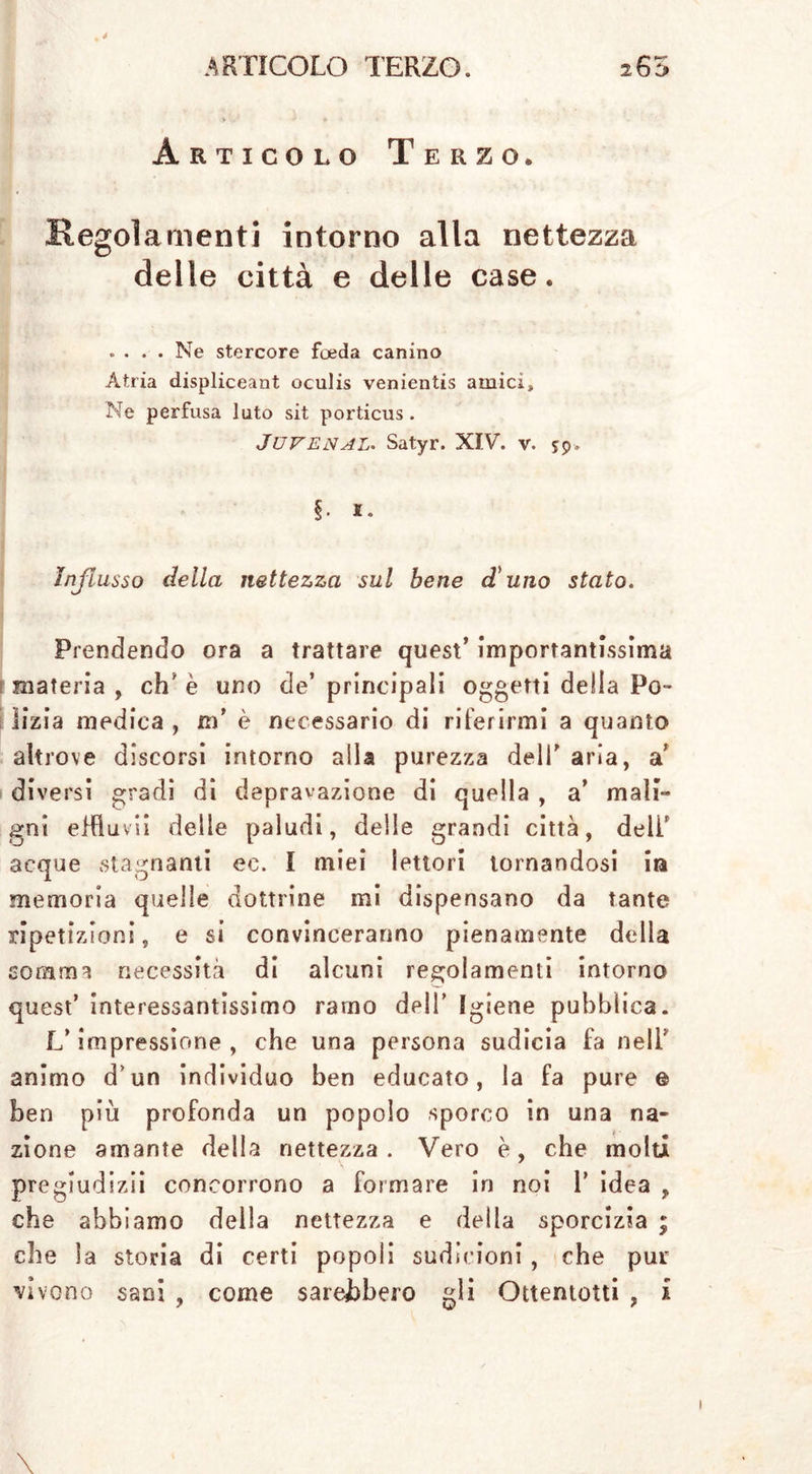 Articolo Terzo. Regolamenti intorno alla nettezza delle città e delle case. .... Ne stercore foeda canino Atria displiceant oculis venientis amici» Ne perfusa luto sit porticus. JUVENAL. Satyr. XIV. V. $9. §■ i. Influsso della nettezza sul bene d'uno stato. Prendendo ora a trattare quest’ importantissima materia , eh' è uno de’ principali oggetti della Po- lizia medica , m’ è necessario di riferirmi a quanto altrove discorsi intorno alla purezza deli’ aria, a diversi gradi di depravazione di quella , a’ mali- gni effiuvii delle paludi, delle grandi città, deli’ acque stagnanti ec. I miei lettori tornandosi in memoria quelle dottrine mi dispensano da tante ripetizioni, e si convinceranno pienamente della somma necessità di alcuni regolamenti intorno quest’ interessantissimo ramo dell’ Igiene pubblica. L’impressione , che una persona sudicia fa nell’ animo d un individuo ben educato, la fa pure e ben più profonda un popolo sporco in una na- zione amante della nettezza . Vero è, che molti pregludizii concorrono a formare in noi 1’ idea , che abbiamo della nettezza e della sporcizia ; che la storia di certi popoli sudicioni, che pur