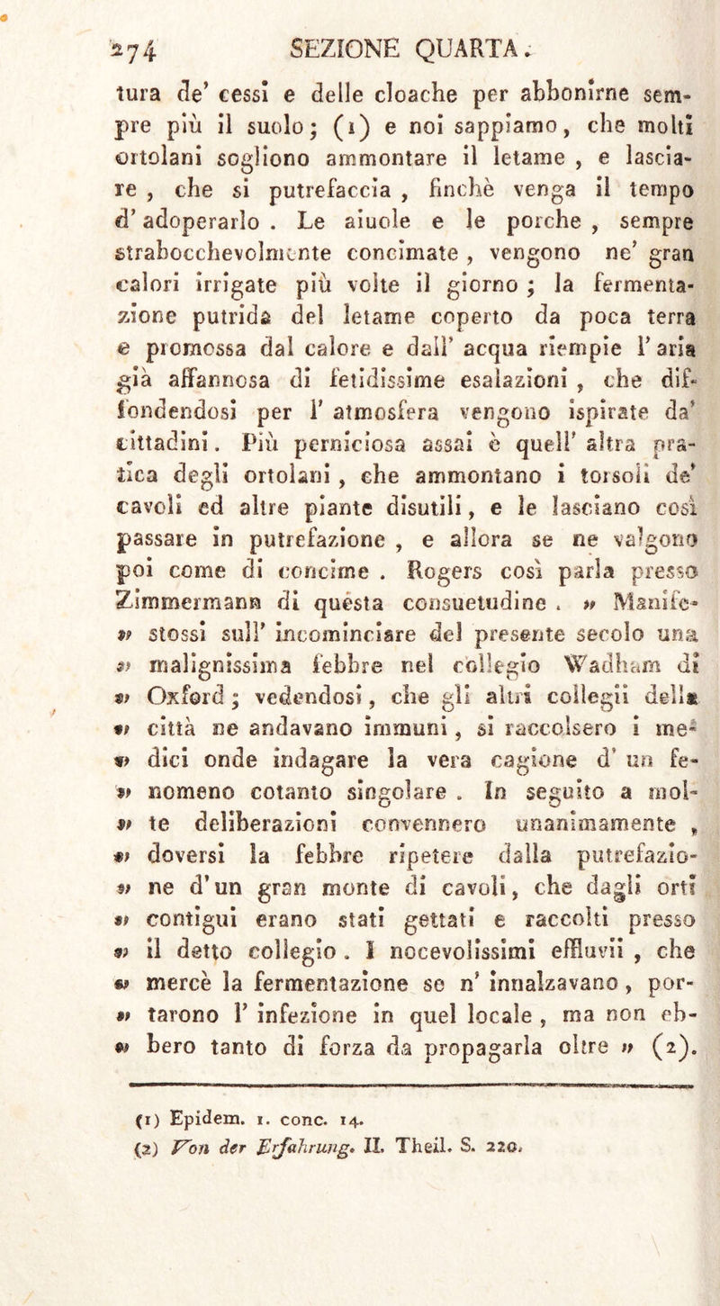 tura de’ cessi e delle cloache per abbonirne sem- pre più il suolo; (ì) e noi sappiamo, che molti ortolani sogliono ammontare il letame , e lascia- re , che si putrefaccia , finche venga il tempo d’adoperarlo . Le aiuole e le porche , sempre strabocchevolmente concimate , vengono ne’ gran calori irrigate più volte il giorno ; la fermenta- zione putrida del letame coperto da poca terra e promossa dal calore e dall’ acqua riempie l’aria già affannosa di fetidissime esalazioni , che dif- fondendosi per F atmosfera vengono ispirate da’ cittadini. Più perniciosa assai è quell’ altra pra- tica degli ortolani , che ammontano i torsoli de’ cavoli ed altre piante disutili, e le lasciano così passare in putrefazione , e allora se ne valgono poi come di concime . Rogers così parla presso Zlmmermann di questa consuetudine . » M&nife- 99 stossi sull’ incominciare del presente secolo una a malignissima febbre nei collegio Wadham di tì Oxford ; vedendosi, che gli altri colìegii dell* t» città ne andavano immuni, si raccolsero i ine- dici onde indagare la vera cagione dT un fe- 99 nomeno cotanto singolare . In seguito a moi- 99 te deliberazioni convennero unanimamente „ doversi la febbre ripetere dalla putrefazio- 9> ne d’un gran monte di cavoli, che dagli orti « contigui erano stati gettati e raccolti presso 99 il detto collegio . I no ce voi issimi effluiti , che « mercè la fermentazione se ri innalzavano , por- 99 tarono P infezione in quel locale , ma non ob- bero tanto di forza da propagarla oltre » (2). (1) Epidem. 1. conc. 14. (2) f^on der Erfahrung» II. Theii. S. 220.