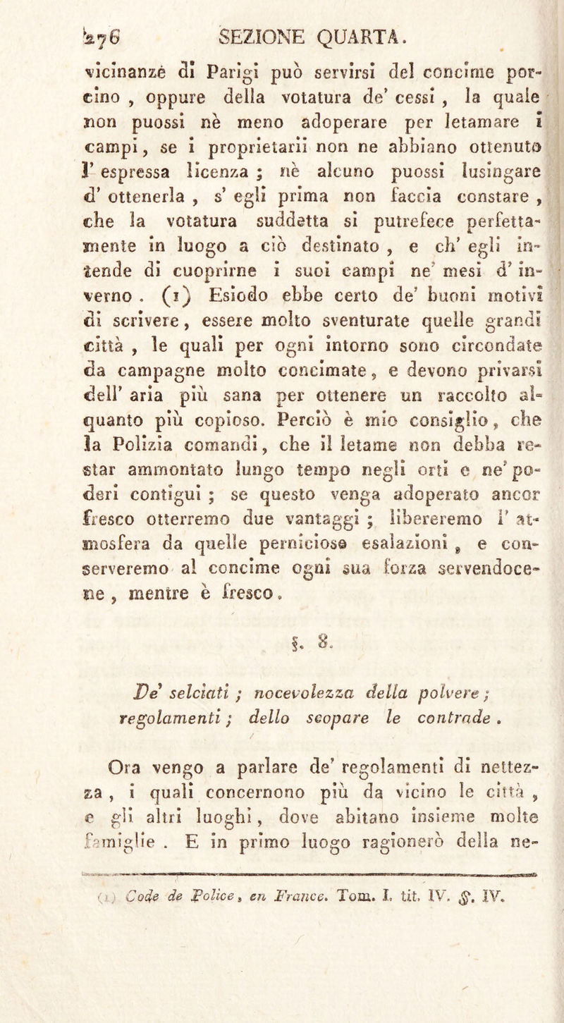 vicinanze Ri Parigi può servirsi Rei concime por- cino , oppure della velatura de’ cessi , la quale non puossi nè meno adoperare per letamare i campi, se i proprietari] non ne abbiano ottenuto 3’ espressa licenza ; nè alcuno puossi lusingare cT ottenerla , s’ egli prima non faccia constare , che la votatura suddetta si putrefece perfetta- mente in luogo a ciò destinato , e eh’ egli in- tende di cuoprirne i suoi campi ne mesi ef in- verno . (i) Esiodo ebbe certo de: buoni motivi Ri scrivere, essere molto sventurate quelle grandi città , le quali per ogni intorno sono circondate da campagne molto concimate, e devono privarsi Reif aria più sana per ottenere un raccolto al- quanto più copioso. Perciò è mio consiglio, che la Polizia comandi, che il letame non debba re* star ammontato lungo tempo negli orti e ne po- deri contigui ; se questo venga adoperato ancor fresco otterremo due vantaggi ; libereremo T at- mosfera da quelle perniciose esalazioni 9 e con* serveremo al concime ogni sua forza servendoce- ne s mentre è fresco „ §. 8. De selciati ; nocevolezza della polvere ; regolamenti ; dello scopare le contrade . / Ora vengo a parlare de' regolamenti di nettez- za , i quali concernono più da vicino le città , e gli altri luoghi, dove abitano insieme molte famiglie . E in primo luogo ragionerò della ne-