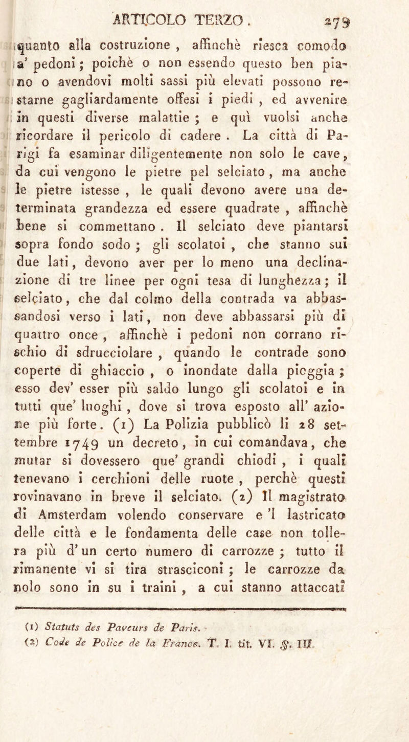 quanto alla costruzione , affinchè riesca comodo I pedoni; poiché o non essendo questo ben pia- ci no o avendovi molti sassi più elevati possono re- listarne gagliardamente offesi i piedi, ed avvenire in questi diverse malattie ; e qui vuoisi anche ricordare il pericolo di cadere . La città di Pa- rigi fa esaminar diligentemente non solo le cave, da cui vengono le pietre pel selciato , ma anche le pietre istesse , le quali devono avere una de- terminata grandezza ed essere quadrate , affinchè bene si commettano . Il selciato deve piantarsi sopra fondo sodo ; gli scolatoi , che stanno sul due lati, devono aver per lo meno una declina- zione di tre linee per ogni tesa di lunghezza ; il selciato, che dal colmo della contrada va abbas- sandosi verso i lati, non deve abbassarsi più di quattro once , affinchè i pedoni non corrano ri- schio di sdrucciolare , quando le contrade sono coperte di ghiaccio , 0 inondate dalla pioggia ; esso dev’ esser più saldo lungo gli scolatoi e in tutti que' luoghi , dove si trova esposto all’ azio- ne più forte. (1) La Polizia pubblicò li 28 set- tembre 1749 un decreto, in cui comandava, che mutar si dovessero que’ grandi chiodi , i quali tenevano i cerchioni delle ruote , perchè questi rovinavano in breve II selciato. (2) Il magistrato di Amsterdam volendo conservare e 'I lastricato delle città e le fondamenta delle case non tolle- ra più d’un certo numero di carrozze ; tutto il rimanente vi si tira strasciconi ; le carrozze da nolo sono in su i traini , a cui stanno attaccati (1) Statuts des Paveurs de Paris.