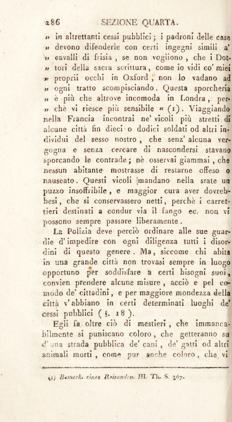 tt in altrettanti cessi pubblici; i padroni delle case » devono difenderle con certi ingegni simili a* cavalli di frisia , se non vogliono , che i Dot- $t tori della sacia scrittura, come io vidi co’ miei $f propri! occhi in Oxford , non lo vadano ad ft ogni tratto scompisciando. Questa sporcheria a è più che altrove incomoda in Londra , per- tt thè vi riesce più sensìbile « (i). Viaggiando nella Francia incontrai ne! vicoli più stretti di alcune città fin dieci vo dodici soldati od altri in- dividui del sesso nostro , che senz’ alcuna ver- gogna e senza cercare di nascondersi stavano sporcando le contrade ; nè osservai giammai , che nessun abitante mostrasse di restarne offeso o nauseato. Questi vicoli mandano nella state un puzzo insoffribile , e maggior cura aver dovreb- be si , che si conservassero netti, perchè I carret- tieri destinati a condor via il fango ec. noa vi possono sempre passare liberamente . La Polizia deve perciò ordinare alle sue guar- die d’impedire con ogni diligenza tutti i disor- dini di questo genere . Ma, siccome chi abita In una grande città non trovasi sempre in luogo opportuno per soddisfare a certi bisogni suoi., convien prendere alcune misure , acciò e pel co- modo de cittadini, e per maggiore mondezza della città v'abbiano In certi determinati luoghi de* cessi pubblici ( f. 18). Egli fa olire ciò di mestieri , che Immanca- bilmente si puniscano coloro , che getteranno sa cfuna strada pubblica de cani , de'gatti od altri ardmail. morti , come pur anche coloro, che vi Bemerk* einen JX&isendem IH- Th. S. 3^7.