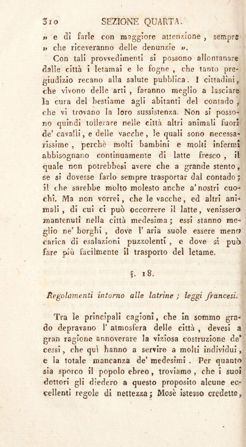 n e di farle con maggiore attenzione ? sempre v die riceveranno delie denunzie ». Con tali provvedimenti si possono allontanar® dalle città i letamai e le fogne , che tanto pre- giudizio recano alla salute pubblica. I cittadini, che vivono delle arti , faranno meglio a lasciare la cura del bestiame agli abitanti del contado f che vi trovano la loro sussistenza. Non si posso- no quindi tollerare nelle città altri animali fuori de’ cavalli, e delle vacche, le quali sono necessa- rissime , perchè molti bambini e molti infermi abbisognano continuamente di latte fresco , il quale non potrebbesi avere che a grande stento, se si dovesse farlo sempre trasportar dal contado ; il che sarebbe molto molesto anche a’nostri cuo- chi. Ma non vorrei, che le vacche, ed altri ani- mali , di cui ci può occorrere il latte, venissero mantenuti nella città medesima ; essi stanno me- glio ne’ borghi , dove Y aria suole essere mena carica di esalazioni puzzolenti , e dove $\ può fare più facilmente il trasporto del letame. §. 18. Regolamenti intorno alle latrine ; leggi francesi Tra le principali cagioni, che In sommo gra- do depravano Y atmosfera delle città , devesi a gran ragione annoverare la viziosa costruzione de* cessi, che qui hanno a servire a molti individui, e la totale mancanza de’ medesimi . Per quanto sia sporco il popolo ebreo, troviamo , che i suoi dottori gii diedero a questo proposito alcune ec- cellenti regole di nettezza; Mose istesso credette?