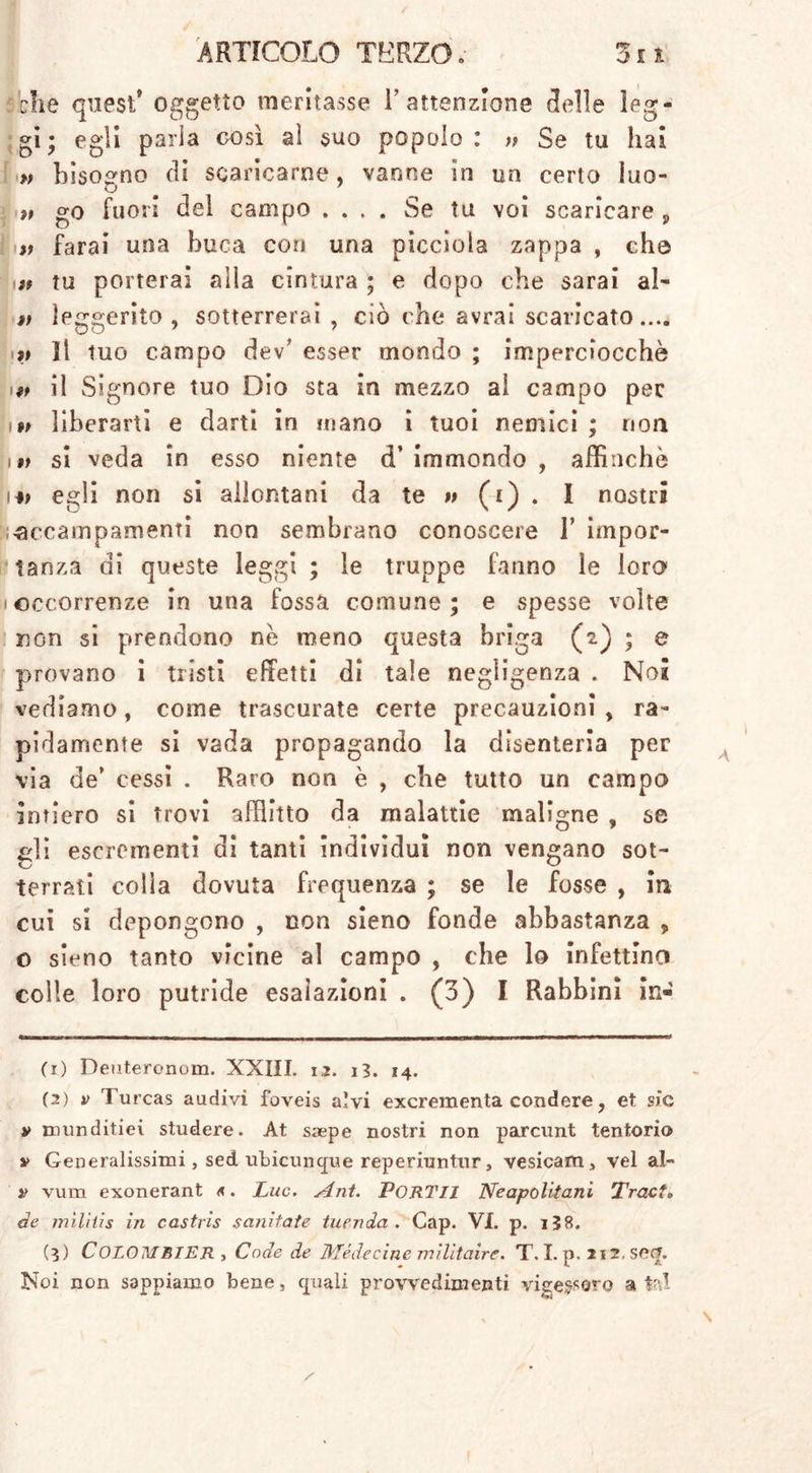 che quest9 oggetto meritasse Y attenzione 3el!e leg- gi; egli parla così al suo popolo: » Se tu hai » bisogno di scaricarne, vanne in un certo Iuo- t, go fuori del campo .... Se tu voi scaricare 9 n farai una buca con una picciola zappa , che tf tu porterai alla cintura ; e dopo che sarai al- » ìeggerito , sotterrerai , ciò che avrai scaricato.... v 11 tuo campo dev' esser mondo ; imperciocché iw il Signore tuo Dio sta in mezzo ai campo pec i» liberarti e darti in mano i tuoi nemici ; non i V si veda in esso niente d’ immondo , affinchè 14? egli non si allontani da te » (i) . I nostri accampamenti non sembrano conoscere 1’ impor- tanza di queste leggi ; le truppe fanno le loro • occorrenze in una fossa comune; e spesse volte non si prendono nè meno questa briga (2) ; e provano i tristi effetti di tale negligenza . Noi vediamo, come trascurate certe precauzioni > ra- pidamente si vada propagando la disenteria per via de’ cessi . Raro non è , che tutto un campo intiero si trovi afflitto da malattie maligne , se gli escrementi di tanti individui non vengano sot- terrali colla dovuta frequenza ; se le fosse , in cui si depongono , non sieno fonde abbastanza 5 o sieno tanto vicine al campo , che lo infettino colle loro putride esalazioni . (3) I Rabbini in- (x) Deuteronom. XXIII. ri. iì. 14. (2) v Turcas aadivi foveis alvi excrementa condere, et sic » munditiei studere. At saepe nostri non parcunt tentorio » Generalissimi, sed. ubicunpe reperiuntur, vesicam, vel al- » vum exonerant «. Lue. séni. PORTII Neapolitani Tract. de mìliiis in castrìs sanitate tuenda . Cap. VI. p. i58. (5) CoLOMBlER , Code de Mede cine militaire. T. I. p. 212.S 0.0. Noi non sappiamo bene, pali provvedimenti vigessero atei