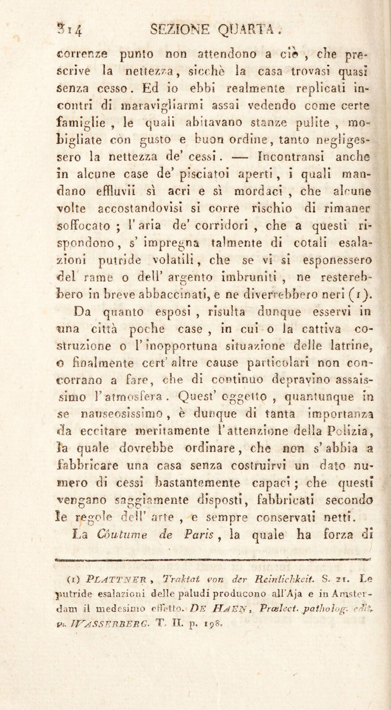 correnze punto non attendono a ciò , die pre- scrìve la nettezza, sicché ìa casa trovasi quasi senza cesso. Ed io ebbi realmente replicati in- contri di maravigliarmi assai vedendo come certe famiglie , le quali abitavano stanze pulite , mo- fogliate con gusto e buon ordine, tanto negliges- sero la nettezza de’ cessi. -— fncontransi anche in alcune case de’ pisciatoi aperti , i quali man- dano effluvi! sì acri e sì mordaci , che alcune volte accostandovisi si corre rìschio di rimaner soffocato ; l’aria de’ corridori , che a questi ri- spondono, s’ impregna talmente di cotali esala- zioni putride volatili, che se vi si esponessero del rame o dell’ argento imbruniti , ne restereb- O 7 hero in breve abbacchiati, e ne diverrebbero neri (r). Da quanto esposi , risulta dunque esservi in urna città poche case , in cui o la cattiva co- struzione o l’inopportuna situazione delle latrine, o finalmente ceri’ altre cause particolari non con- corrano a fare, che di continuo depravino assais- simo l’atmosfera. Quest’oggetto, quantunque In se nauseosissirrio, è dunque di tanta importanza «ria eccitare meritamente l’attenzione della Polizia, la quale dovrebbe ordinare, che non s’abbia a fabbricare una casa senza costruirvi un dato nu- mero di cessi bastantemente capaci ; che questi vengano saggiamente disposti, fabbricati secondo le regole dell arte , e sempre conservati netti. La Cóutume de Paris, la quale ha forza di (i) PLATT NEH > Traktat von der Reinlichkeit. S. 2t. Le putride esalazioni dello paludi producono all’Aja e in Amster- dam il medesimo effetto. De Ha EN, Prcelect. patito log. eT%