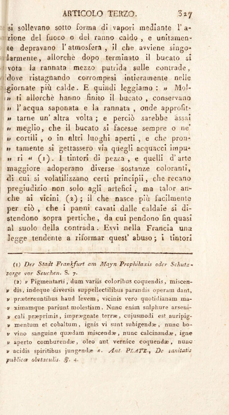 t*& _ . 51 sollevano sotto forma di vapori mediante V a- zione del fuoco o dei ranno caldo , e unitamene te depravano l’atmosfera, il che avviene singo- larmente, allorché dopo terminato il bucato si vota la rannata mezzo putrida sulle contrade, dove ristagnando corrompesi intieramente nelle .giornate più calde. E quindi leggiamo : » MoJ- Dt ti allorché hanno finito il bucato , conservano 1; T acqua saponata e la rannata , onde approfit» » tarne un’ altra volta ; e perciò sarebbe assai n meglio, che il bucato si facesse sempre o ne’ i; cortili , o in altri luoghi aperti , e che proti- t> tamente si gettassero via quegli acquacci irnpu- » ri « (1), I tintori di pezza , e quelli d’arte maggiore adoperano diverse sostanze coloranti, di cui si volatilizzano certi principi!, che recano pregiudizio non solo agli artefici , ma talor an- che ai vicini (2) ; il che nasce piu facilmente per ciò , che i panni cavati dalle caldaie si di- stendono sopra pertiche, da cui pendono fin quasi al suolo della contrada . Evvi nella Francia una legge tendente a riformar quest’ abuso ; i tintori (1) Der Stadt Frankfurt am Mayn Prophilaxis oder Schutz* sorge vor Seuchen. S. 7. (2) v Pigmentani, dum variis coloribus coquendis, miscen- v dis, indeque diversis suppellectilibus parandis operam dant, i> praetereuntibus haud levem , vicinis vero quotidianam ma- li ximamque pariunt molestiam. Nunc enim sulphure arseni- y cali pneprimis , impregnate terrae , cujusmodi est auripig- y mentum et cobaltum > ignis vi sunt subigende , nunc bo~ v vino sanguine quodam miscendo, nunc calcinando, igne v aperto comburendo, oleo aut vernice coquendae, nunc y acidis spiritibus jungendo tt. Ani PLATZ, De sanìtatis puhllcce oliti ac u lis- a>