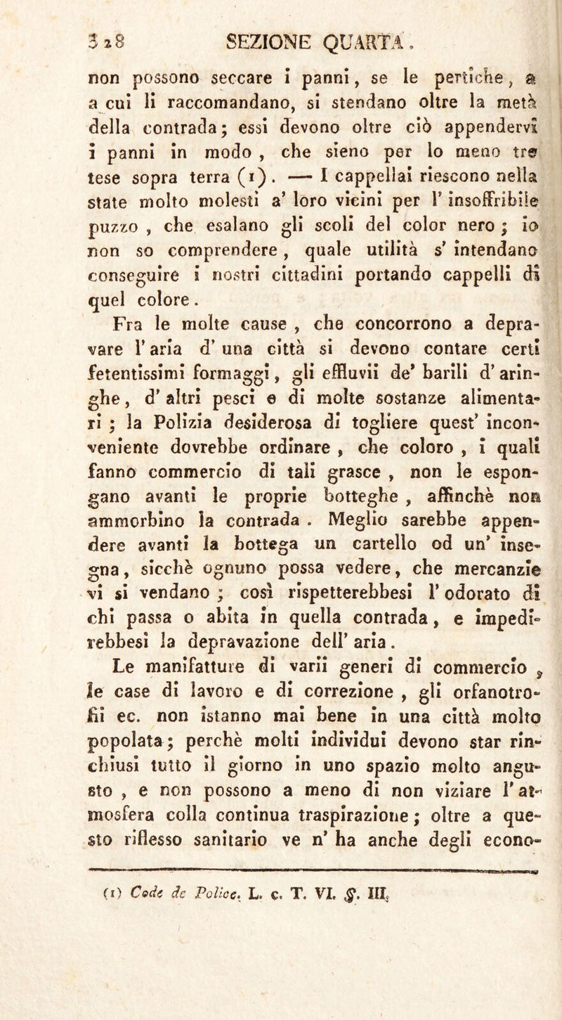 non possono seccare i panni, se le pertiche, a a cui li raccomandano, si stendano oltre la metà della contrada; essi devono oltre ciò appendervi i panni in modo , che sieno per io meno tre tese sopra terra (i). — I cappellai riescono nella state molto molesti a’ loro vicini per V insoffribile puzzo , che esalano gli scoli del color nero ; io non so comprendere , quale utilità s' intendano conseguire i nostri cittadini portando cappelli di quel colore. Fra le molte cause , che concorrono a depra- vare r aria d’ una città si devono contare certi fetentissimi formaggi, gli effluvii de* barili d’ arin- ghe , d’ altri pesci e di molte sostanze alimenta- ri ; la Polizia desiderosa di togliere quest’ incon- veniente dovrebbe ordinare , che coloro , i quali fanno commercio di tali grasce , non le espon- gano avanti le proprie botteghe , affinchè no® ammorbino la contrada . Meglio sarebbe appen- dere avanti la bottega un cartello od un’ inse- gna , sicché ognuno possa vedere, che mercanzie vi si vendano ; così rispetterebbesi 1* odorato di chi passa o abita in quella contrada, e impedì“ rebbesi la depravazione dell’ aria. Le manifatture di varii generi di commercio 9 2e case di lavoro e di correzione , gli orfanotro- fi ec. non istanno mai bene in una città molto popolata ; perchè molti individui devono star rin- chiusi tutto il giorno in uno spazio molto angu- sto , e non possono a meno di non viziare T at- mosfera colla continua traspirazione ; oltre a que- sto riflesso sanitario ve n’ ha anche degli econo- mi) Cede de Police. L. c. T. VI» ,§*. III«