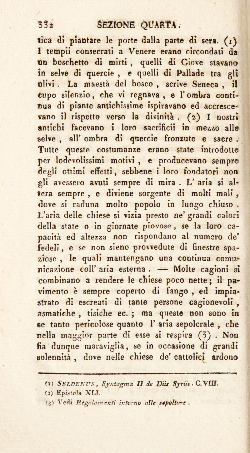 tica di piantare le porte dalla parte di sera, (i) I tempii consecrati a Venere erano circondati da un boschetto di mirti , quelli di Giove stavano in selve di quercie , e quelli di Pallade tra gli ulivi . La maestà del bosco , scrive Seneca , il Cupo silenzio, che vi regnava , e l’ombra conti- nua di piante antichissime ispiravano ed accresce- vano il rispetto verso la divinità . (2) I nostri antichi facevano i loro sacrificii in mezzo alle selve , all’ ombra di quercie fronzute e sacre . Tutte queste costumanze erano state introdotte per lodevolissimi motivi , e producevano sempre degli ottimi effetti, sebbene i loro fondatori non gli avessero avuti sempre di mira . L’ aria si al- tera sempre , e diviene sorgente di molti mali , dove si raduna molto popolo in luogo chiuso . L’aria delle chiese si vizia presto ne’ grandi calori della state o in giornate piovose , se la loro ca- pacità ed altezza non rispondano al numero de’ fedeli, e se non sieno provvedute di finestre spa- ziose , le quali mantengano una continua comu- nicazione coll’ aria esterna . — Molte cagioni sì combinano a rendere le chiese poco nette; il pa- vimento è sempre coperto di fango , ed impia- strato di escreati di tante persone cagionevoli ? asmatiche , tisiche ec. ; ma queste non sono in se tanto pericolose quanto 1’ aria sepolcrale , che nella maggior parte di esse si respira (3) . Non fia dunque maraviglia, se in occasione di grandi solennità , dove nelle chiese de’ cattolici ardono (1) SELDENUS, Sintagma 11 de Diis Syriis. C. VIJT. fi) Epistola XLL (?) ^ <*<*3 Regolamenti interno alle sepoltirrs ,