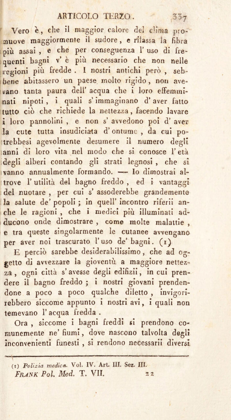 Vero e, che il maggior calore del clima pro- muove maggiormente il sudore , e rilassa la fibra più assai , e che per conseguenza V uso di fre- quenti bagni v’ è più necessario che non nelle regioni più fredde . I nostri antichi però , seb- bene abitassero un paese molto rigido , non ave- vano tanta paura dell’ acqua che i loro effermni- mati nipoti , i quali s* immaginano d'aver fatto tutto ciò che richiede la nettezza, facendo lavare i loro pannolini , e non s’ avvedono poi d’ aver la cute tutta insudiciata d’ontumc , da cui po- trebbesi agevolmente desumere il numero degli anni di loro vita nel modo che si conosce T età degli alberi contando gli strati legnosi , che si vanno annualmente formando. — lo dimostrai al- trove F utilità del bagno freddo , ed i vantaggi del nuotare , per cui s’ assoderebbe grandemente la salute de’ popoli ; In quell’ incontro riferii an- che le ragioni , che i medici più illuminati ad- ducono onde dimostrare , come molte malattie , e tra queste singolarmente le cutanee avvengano per aver noi trascurato Fuso de’ bagni. (i) E perciò sarebbe desiderabilissimo, che ad og- getto di avvezzare la gioventù a maggiore nettez- za , ogni città s’ avesse degli edifizii, in cui pren- dere il bagno freddo ; i nostri giovani prenden- done a poco a poco qualche diletto , invigori- rebbero siccome appunto i nostri avi, i quali non temevano T acqua fredda . Ora , siccome i bagni freddi si prendono co- munemente ne’ fiumi, dove nascono talvolta degli inconvenienti funesti , si rendono necessari! diversi *—~——1— ———~ (i) Polizia medica. Voi. IV. Art. III. Söz. III. Frank Pol. Med. T. VII. 22