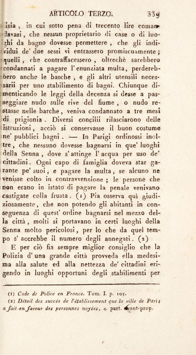 izia , in cui sotto pena di trecento lire coniane lavasi, che nessun proprietario di case o di luo- ghi da bagno dovesse permettere , che gli indi- vidui de’ due sessi vi entrassero promiscuamente ; quelli , che contraffacessero , oltreché sarebbero condannati a pagare l’enunziata multa, perdereb- bero anche le barche , e gli altri utensili neces- sari i per uno stabilimento di bagni. Chiunque di- menticando le leggi della decenza si desse a pas- seggiare nudo sulle rive del fiume , o nudo re- stasse nelle barche , veniva condannato a tre mesi di prigionia . Diversi concilii rilasciarono delle istruzioni, acciò si conservasse il buon costume ne’ pubblici bagni . — In Parigi ordinossi inol- tre , che nessuno dovesse bagnarsi in que’ luoghi della Senna, dove s’attinge l’acqua per uso de’ cittadini. Ogni capo di famiglia doveva star ga- rante pe’suoi j e pagare la multa, se alcuno ne venisse colto in contravvenzione ; le persone che non erano in istato di pagare la penale venivano castigate colla frusta, (i) Pia osserva qui giudi- ziosamente, che non potendo gli abitanti in con- seguenza di quest’ ordine bagnarsi nel mezzo del- la città , molti si portavano in ceni luoghi della Senna molto pericolosi, per lo che da quel tem- po accrebbe il numero degli annegati. (2) E per ciò fia sempre miglior consiglio che la Polizia d’una grande città provveda ella medesi- ma alla salute ed alla nettezza de’ cittadini eri- gendo in luoghi opportuni degli stabilimenti per (1) Code de Police en France. Tora. I. p. ioy. (2) Detail des succès de Vétablissement que la ville de Paris a jaii en Jdyeur des personnes nojées, 4. part «^ant-prop.