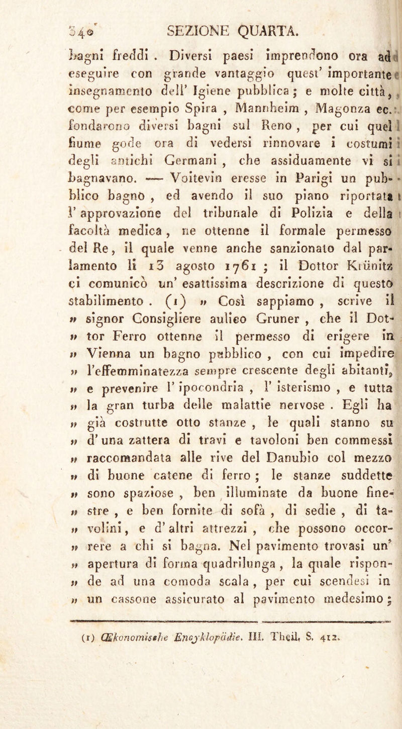 Lagni freddi . Diversi paesi imprendono ora ad eseguire con grande vantaggio quest' importante insegnamento deli’ Igiene pubblica; e molte città, come per esempio Spira , Mannheim , Magonza ec.‘ fondarono diversi bagni sul Reno , per cui quel fiume gode ora di vedersi rinnovare i costumi degli antichi Germani , che assiduamente vi si Lagnavano. -— Voitevin eresse in Parigi un pub- * Elico bagno , ed avendo il suo piano riportata t V approvazione del tribunale di Polizia e della t facoltà medica, ne ottenne il formale permesso del Re, il quale venne anche sanzionalo dal par- lamento li i3 agosto 1761 ; il Dottor Kriinitz ci comunicò un’ esattissima descrizione di questo stabilimento . (1) » Così sappiamo , scrive il n signor Consigliere aulico Grüner , che il Dot- w tor Ferro ottenne II permesso di erigere in tì Vienna un bagno pubblico , con cui impedire » TefFemminatezza sempre crescente degli abitanti^ » e prevenire V ipocondria , 1’ isterismo , e tutta tt la gran turba delle malattie nervose . Egli ha v già costrutte otto stanze , le quali stanno su tf d’una zattera di travi e tavoloni ben commessi u raccomandata alle rive del Danubio col mezzo » di buone catene di ferro ; le stanze suddette v sono spaziose , ben illuminate da buone fine- tt sire , e ben fornite di sofà , di sedie , di la- tp volini, e d’altri attrezzi , che possono occor- tp rere a chi si bagna. Nel pavimento trovasi un' tt apertura di forma quadrilunga , la quale rispon- tt de ad una comoda scala , per cui scendasi iti ìt un cassone assicurato al pavimento medesimo ;