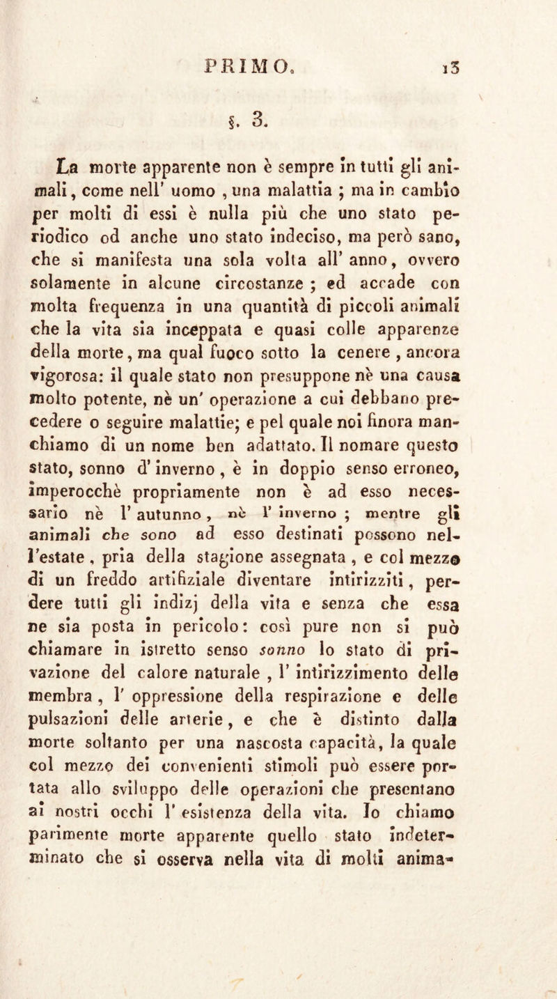 §. 3. La morte apparente non è sempre In tutti gl! ani- mali, come nell’ uomo , una malattia ; ma in cambio per molti di essi è nulla più che uno stato pe- riodico od anche uno stato indeciso, ma però sano, che si manifesta una sola volta all’anno, ovvero solamente in alcune circostanze ; ed acrade con molta frequenza in una quantità di piccoli animali che la vita sia inceppata e quasi colle apparenze della morte, ma qual fuoco sotto la cenere , ancora vigorosa: il quale stato non presuppone nè una causa molto potente, nè un' operazione a cui debbano pre- cedere o seguire malattie; e pel quale noi finora man- chiamo di un nome ben adattato. Il nomare questo stato, sonno d’inverno , è in doppio senso erroneo, imperocché propriamente non è ad esso neces- sario nè 1’ autunno, nè 1’ inverno ; mentre gli animali che sono ad esso destinati possono nel- l’estate , pria della stagione assegnata , e col mezzo di un freddo artifiziale diventare intirizziti, per- dere tutti gli indizj della vita e senza che essa ne sia posta in pericolo: così pure non si può chiamare in istretto senso sonno lo stato di pri- vazione del calore naturale , 1’ intirizzimento delle membra , 1' oppressione della respirazione e delle pulsazioni delle arterie, e che è distinto dalla morte soltanto per una nascosta capacità, la quale col mezzo dei convenienti stimoli può essere por- tata allo sviluppo delle operazioni che presentano ai nostri occhi 1’ esistenza della vita. Io chiamo parimente morte apparente quello stato Indeter- minato che si osserva nella vita di molli anima-