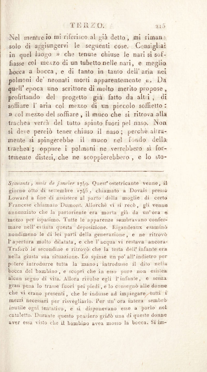 Ne! menile io mi riferisco al già delio, mi rimana solo di aggiungervi le seguenti cose. Consigliai in quel luogo » che tenute chiuse le nari si sof- fiasse col mezzo di un tubetto nelle nati, e meglio Locca a bocca, e di tanto in tanto deil’ aria nei polmoni de’ neonati morti apparentemente «. Da quell* epoca uno scrittore di molto merito propose „ profittando del progetto già fatto da alt ì , di soffiare 1' aria col mezzo di un piccolo soffietto : » col mezzo del soffiare , il muco che si ritrova alla trachea verrà del tutto spinto fuori pel naso. Non si deve perciò tener chiuso il naso; perchè alba- mente si spingerebbe il muco nel fondo della trachea ; oppure i polmoni ne verrebbero sì for- temente distesi, che ne scoppierebbero , e lo sto- Scavants , mais de janvìer 17/Ì9. Quest* ostetricante venne, il gùorn© otto di settembre 1745 , chiamato a Dovais presso Loward. a One di assistere al parto della moglie di certo Francese chiamato Dumont. Allorché vi si recò, gli venne annunziato che la partoriente era morta già da un’ ora e mezzo per ispasimo. Tutte le apparenze sembravano confer- mare nell’ estinta questa deposizione. Rigandeaux esaminò nondimeno le di lei parti della generazione, e ne ritrovò l’apertura molto dilatata, e che l’acqua vi restava ancora* Traforò le secondine e ritrovò che la testa dell’ infante era r nella giusta sua situazione. Lo spinse un po’all’indietro per potere introdurre tutta la mano; introdusse il dito nella bocca dei bambino , e scoprì che in esso pure non esistea alcun segno di vita. Allora rivolse egli l’infante, e senza gran pena lo trasse fuori pei piedi, e lo consegnò alle donne che vi erano presenti, che le indusse ad impiegare -tutti i mezzi necessari per risvegliarlo. Per un’ ora intera sembrò inutile ogni tentativo, e si disponevano esse a porlo nei cataletto. Durante questo pensiero gridò una di queste donne aver essa visto che ü bambino avea mosso la bocca. Si ini-