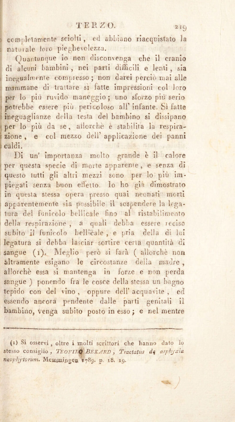 2i9 j completamente sciolti, ed abbiano riacquistato la : naturale loro pieghevolezza. Quantunque io non disconvenga die il cranio di alcuni bambini , nei parti difficili e lenti , sia i inegualmente compresso; non darei perciò mai alle mammane di trattare si fatte impressioni col loro per lo pili ruvido maneggio; uno sforzo più serio potrebbe essere più pericoloso ali’ infante. Sì fatte ineguaglianze delia testa del bambino si dissipano per lo più da se, allorché e stabilita la respira-* zione , e col mezzo deli’ applicazione dei panni caldi. Di unf importanza molto grande c il calore per questa specie di morte apparente , e senza di questo tutti gli altri mezzi sono per lo più im- piegati senza buon effetto, lo ho già dimostrato in questa stessa opera presso quai neonati morti apparentemente sia possibile il sospendere la lega- tura del funicolo bell ;cale fino al ristabilimento della respirazione , a quali debba essere recise subito il funicolo belKcaìe , e pria della di lui legatura si debba lanciar sortire certa quantità dì sangue fi).. Meglio però si farà ( allorché non altramente esigano le circostanze della madre , allorché essa si mantenga in forze e non perda sangue ) ponendo fra le cosce della stessa un bagno tepido con del vino , oppure dell’ acquavite , eri essendo ancora pendente dalle pai ti genitali il bambino, venga subito posto in esso; e nel mentre (i) Si osservi, oltre i molti scrittori che hanno dato lo stesso consiglio , TeofilQ BEKsmn, Tractatus di asphjxia neophjtorum. Meaunipgea 1789, p, 18. 19.