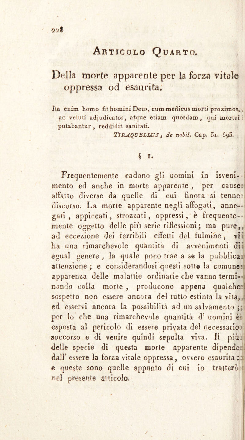 Della morte apparente per la forza vitale oppressa od esaurita. Ita enim homo fit homini Deus, cummedicus morti proximos, ac veluti adjudicatos, atque etiam quosdam, tjui mortui putabantur , reddidit sanitati. TIRAQÜELLÜS „ de nolil. Gap. Zi. 5gZ, § I. Frequentemente cadono gli uomini in isveni- mento ed anche in morte apparente , per cause?! affatto diverse da quelle di cui finora si tenne?! discorso. La morte apparente negli affogati, anne—I gati , appiccati, strozzati , oppressi , è frequente--! mente oggetto delle più serie riflessioni ; ma pure,/ ad eccezione dei terribili effetti del fulmine , vii ha una rimarchevole quantità di avvenimenti dii egual genere , la quale poco trae a se la pubblicai attenzione ; e considerandosi questi sott© la comune;: apparenza delle malattie ordinarie che vanno termi—e nando colla morte , producono appena qualched sospetto non essere ancora del tutto estinta la vita, ed esservi ancora la possibilità ad un salvamento ; per lo che una rimarchevole quantità d1 uomini è esposta al pericolo di essere privata del necessario soccorso e di venire quindi sepolta viva. lì pitti delle specie di questa morte apparente dipende dall’ essere la forza vitale oppressa, ovvero esaurita ::i e queste sono quelle appunto di cui io tratterò ne! presente articolo, £